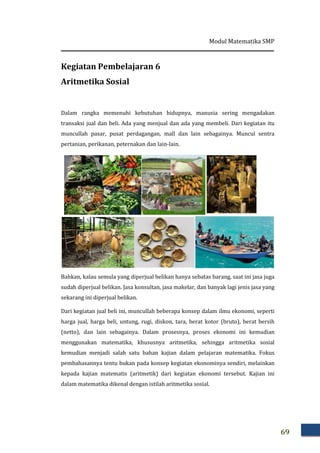 Modul Matematika SMP
69
Kegiatan Pembelajaran 6
Aritmetika Sosial
Dalam rangka memenuhi kebutuhan hidupnya, manusia sering mengadakan
transaksi jual dan beli. Ada yang menjual dan ada yang membeli. Dari kegiatan itu
muncullah pasar, pusat perdagangan, mall dan lain sebagainya. Muncul sentra
pertanian, perikanan, peternakan dan lain-lain.
Bahkan, kalau semula yang diperjual belikan hanya sebatas barang, saat ini jasa juga
sudah diperjual belikan. Jasa konsultan, jasa makelar, dan banyak lagi jenis jasa yang
sekarang ini diperjual belikan.
Dari kegiatan jual beli ini, muncullah beberapa konsep dalam ilmu ekonomi, seperti
harga jual, harga beli, untung, rugi, diskon, tara, berat kotor (bruto), berat bersih
(netto), dan lain sebagainya. Dalam prosesnya, proses ekonomi ini kemudian
menggunakan matematika, khususnya aritmetika, sehingga aritmetika sosial
kemudian menjadi salah satu bahan kajian dalam pelajaran matematika. Fokus
pembahasannya tentu bukan pada konsep kegiatan ekonominya sendiri, melainkan
kepada kajian matematis (aritmetik) dari kegiatan ekonomi tersebut. Kajian ini
dalam matematika dikenal dengan istilah aritmetika sosial.
 