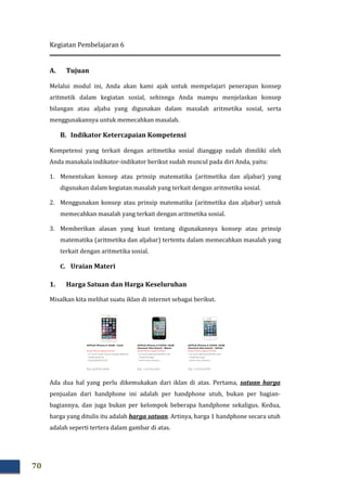 Kegiatan Pembelajaran 6
70
A. Tujuan
Melalui modul ini, Anda akan kami ajak untuk mempelajari penerapan konsep
aritmetik dalam kegiatan sosial, sehinnga Anda mampu menjelaskan konsep
bilangan atau aljaba yang digunakan dalam masalah aritmetika sosial, serta
menggunakannya untuk memecahkan masalah.
B. Indikator Ketercapaian Kompetensi
Kompetensi yang terkait dengan aritmetika sosial dianggap sudah dimiliki oleh
Anda manakala indikator-indikator berikut sudah muncul pada diri Anda, yaitu:
1. Menentukan konsep atau prinsip matematika (aritmetika dan aljabar) yang
digunakan dalam kegiatan masalah yang terkait dengan aritmetika sosial.
2. Menggunakan konsep atau prinsip matematika (aritmetika dan aljabar) untuk
memecahkan masalah yang terkait dengan aritmetika sosial.
3. Memberikan alasan yang kuat tentang digunakannya konsep atau prinsip
matematika (aritmetika dan aljabar) tertentu dalam memecahkan masalah yang
terkait dengan aritmetika sosial.
C. Uraian Materi
1. Harga Satuan dan Harga Keseluruhan
Misalkan kita melihat suatu iklan di internet sebagai berikut.
Ada dua hal yang perlu dikemukakan dari iklan di atas. Pertama, satuan harga
penjualan dari handphone ini adalah per handphone utuh, bukan per bagian-
bagiannya, dan juga bukan per kelompok beberapa handphone sekaligus. Kedua,
harga yang ditulis itu adalah harga satuan. Artinya, harga 1 handphone secara utuh
adalah seperti tertera dalam gambar di atas.
 