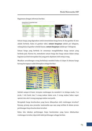 Modul Matematika SMP
71
Bagaimana dengan informasi berikut.
Satuan harga yang digunakan untuk menentukan harga beras di dua gambar di atas
adalah berbeda. Kalau di gambar tabel, satuan harganya adalah per kilogram,
sedang kalau di gambar sebelah kanan, satuan harganya adalah per 5 kilogram.
Satuan harga yang berbeda ini umumnya mengakibatkan harga satuan yang
berbeda pula. Karena itu, memahami satuan harga dan harga satuan dalam setiap
kegiatan jual beli merupakan hal yang perlu dipahami oleh setiap orang.
Misalkan serombongan orang berbelanja membeli bakso di depot X dimana harga
barang-barangnya sudah ditetapkan sebagai berikut:
Setelah sampai di kasir, ternyata rombongan itu membeli 4 es kelapa muda, 3 es
jeruk, 1 teh botol, dan 5 orang makan bakso urat, 3 orang makan bakso super
spesial, dan ada 4 orang yang juga makan nasi putih.
Berapakah harga keseluruhan yang harus dibayarkan oleh rombongan tersebut?
Konsep, prinsip atau prosedur matematika apa saja yang terlibat di dalam proses
perhitungan biaya keseluruhan tersebut.
Kalau kita lakukan perhitungan biaya keseluruhan yang harus dikeluarkan
rombongan tersebut, diperoleh tabel perhitungan sebagai berikut.
 