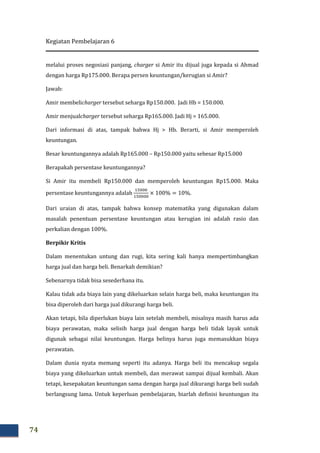 Kegiatan Pembelajaran 6
74
melalui proses negosiasi panjang, charger si Amir itu dijual juga kepada si Ahmad
dengan harga Rp175.000. Berapa persen keuntungan/kerugian si Amir?
Jawab:
Amir membelicharger tersebut seharga Rp150.000. Jadi Hb = 150.000.
Amir menjualcharger tersebut seharga Rp165.000. Jadi Hj = 165.000.
Dari informasi di atas, tampak bahwa Hj > Hb. Berarti, si Amir memperoleh
keuntungan.
Besar keuntungannya adalah Rp165.000 – Rp150.000 yaitu sebesar Rp15.000
Berapakah persentase keuntungannya?
Si Amir itu membeli Rp150.000 dan memperoleh keuntungan Rp15.000. Maka
persentase keuntungannya adalah
ଵହ଴଴଴
ଵହ଴଴଴଴
× 100% = 10%.
Dari uraian di atas, tampak bahwa konsep matematika yang digunakan dalam
masalah penentuan persentase keuntungan atau kerugian ini adalah rasio dan
perkalian dengan 100%.
Berpikir Kritis
Dalam menentukan untung dan rugi, kita sering kali hanya mempertimbangkan
harga jual dan harga beli. Benarkah demikian?
Sebenarnya tidak bisa sesederhana itu.
Kalau tidak ada biaya lain yang dikeluarkan selain harga beli, maka keuntungan itu
bisa diperoleh dari harga jual dikurangi harga beli.
Akan tetapi, bila diperlukan biaya lain setelah membeli, misalnya masih harus ada
biaya perawatan, maka selisih harga jual dengan harga beli tidak layak untuk
digunak sebagai nilai keuntungan. Harga belinya harus juga memasukkan biaya
perawatan.
Dalam dunia nyata memang seperti itu adanya. Harga beli itu mencakup segala
biaya yang dikeluarkan untuk membeli, dan merawat sampai dijual kembali. Akan
tetapi, kesepakatan keuntungan sama dengan harga jual dikurangi harga beli sudah
berlangsung lama. Untuk keperluan pembelajaran, biarlah definisi keuntungan itu
 