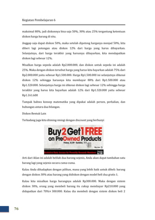 Kegiatan Pembelajaran 6
76
maksimal 80%, jadi diskonnya bisa saja 50%, 30% atau 25% tergantung ketentuan
diskon harga barang di situ.
Anggap saja dapat diskon 50%, maka setelah dipotong harganya menjad 50%, kita
diberi lagi potongan atau diskon 12% dari harga yang harus dibayarkan.
Selanjutnya, dari harga terakhir yang harusnya dibayarkan, kita mendapatkan
diskon lagi sebesar 12%.
Misalkan harga sepeda adalah Rp2.000.000, dan diskon untuk sepeda ini adalah
25%. Maka dengan diskon tersebut harga yang harus kita bayarkan adalah 75% dari
Rp2.000.000 yaitu sebesar Rp1.500.000. Harga Rp1.500.000 ini selanjutnya dikenai
diskon 12% sehingga harusnya kita membayar 88% dari Rp1.500.000 atau
Rp1.320.000. Selanjutnya harga ini dikenai diskon lagi sebesar 12% sehingga harga
terakhir yang harus kita bayarkan adalah 12% dari Rp1.320.000 yaitu sebesar
Rp1.161.600
Tampak bahwa konsep matematika yang dipakai adalah persen, perkalian, dan
hubungan antara dua bilangan.
Diskon Bentuk Lain
Terkadang juga kita diiming-imingi dengan discount yang berbunyi
Arti dari iklan ini adalah belilah dua barang sejenis, Anda akan dapat tambahan satu
barang lagi yang sejenis secara cuma-cuma.
Kalau Anda dihadapkan dengan pilihan, mana yang lebih baik untuk dibeli: barang
dengan diskon 30% atau barang yang didiskon dengan model beli dua gratis 1.
Kalau kita misalkan harga barangnya adalah Rp300.000. Maka dengan sistem
diskon 30%, orang yang membeli barang itu cukup membayar Rp210.000 yang
didapatkan dari 70%× 300.000. Kalau dia membeli dengan sistem diskon beli 2
 