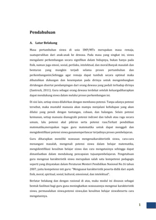 1
Pendahuluan
A. Latar Belakang
Masa pertumbuhan siswa di usia SMP/MTs merupakan masa remaja,
suatuperalihan dari anak-anak ke dewasa. Pada masa yang singkat ini, siswa
mengalami perkembangan secara signifikan dalam hidupnya, bukan hanya pada
fisik, namun juga emosi, sosial, perilaku, intelektual, dan moral.Banyak masalah dan
benturan yang mungkin terjadi selama proses pertumbuhan dan
perkembanganini.Sehingga agar remaja dapat tumbuh secara optimal maka
dibutuhkan dukungan dan kesempatan pada dirinya untuk mengembangkan
diridengan disertai pendampingan dari orang dewasa yang peduli terhadap dirinya
(Santrock, 2011). Guru sebagai orang dewasa terdekat setelah keluargadiharapkan
dapat mendukung siswa dalam melalui proses perkembangan ini.
Di sisi lain, setiap siswa dilahirkan dengan membawa potensi. Tanpa adanya potensi
tersebut, maka mustahil manusia akan mampu menjalani kehidupan yang akan
dilalui yang penuh dengan tantangan, cobaan, dan halangan. Selain potensi
keimanan, setiap manusia dianugrahi potensi indrawi dan tubuh atau raga secara
umum, lalu potensi akal pikiran serta potensi rasa.Terkait pendidikan
matematika,merupakan tugas guru matematika untuk dapat menggali dan
mengidentifikasi potensi siswa gunamemperlancar terjadinya proses pembelajaran.
Guru diharapkan memiliki wawasan mengenaikarakteristik siswa, cara-cara
menangani masalah, mengenali potensi siswa dalam belajar matematika,
mengidentifikasi kesulitan belajar siswa dan cara mengatasinya sehingga dapat
dimanfaatkan dalam mendukung pencapaian tujuanpembelajaran. Pengetahuan
guru mengenai karakteristik siswa merupakan salah satu kompetensi pedagogis
seperti yang dinyatakan dalam Peraturan Menteri Pendidikan Nasional No.16 tahun
2007, yaitu kompetensi inti guru: “Menguasai karakteristik peserta didik dari aspek
fisik, moral, spiritual, sosial, kultural, emosional, dan intelektual”.
Berlatar belakang dan dengan rasional di atas, maka modul ini disusun sebagai
bentuk fasilitasi bagi guru guna meningkatkan wawasannya mengenai karakteristik
siswa, permasalahan siswa,potensi siswa,dan kesulitan belajar siswabeserta cara
mengatasinya.
 
