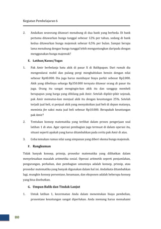 Kegiatan Pembelajaran 6
80
2. Andaikan seseorang ditawari menabung di dua bank yang berbeda. Di bank
pertama ditawarkan bunga tunggal sebesar 12% per tahun, sedang di bank
kedua ditawarkan bunga majemuk sebesar 0,5% per bulan. Sampai berapa
lama menabung dengan bunga tunggal lebih menguntungkan daripada dengan
menggunakan bunga majemuk?
E. Latihan/Kasus/Tugas
1. Pak Amir berbelanja batu akik di pasar X di Balikpapan. Dari rumah dia
mengendarai mobil dan pulang pergi menghabiskan bensin dengan nilai
sebesar Rp40.000. Dia juga harus membayar biaya parkir sebesar Rp2.000.
Akik yang dibelinya seharga Rp350.000 ternyata ditawar orang di pasar itu
juga. Orang itu sangat mengingin-kan akik itu dan sanggup membeli
berapapun yang harga yang dibilang pak Amir. Setelah dipikir-pikir sejenak,
pak Amir memutus-kan menjual akik itu dengan keuntungan 25%. Setelah
terjadi jual beli, si penjual akik yang menyaksikan jual beli di depan matanya,
meminta fee saksi mata jual beli sebesar Rp10.000. Berapakah keuntungan
pak Amir?
2. Tentukan konsep matematika yang terlibat dalam proses pengerjaan soal
latihan 1 di atas. Agar operasi pembagian juga termuat di dalam operasi itu,
situasi seperti apakah yang harus ditambahkan pada cerita pak Amir di atas.
3. Coba temukan rumus nilai uang simpanan yang diberi skema bunga majemuk.
F. Rangkuman
Tidak banyak konsep, prinsip, prosedur matematika yang dilibatkan dalam
menyelesaikan masalah aritmetika sosial. Operasi aritmetik seperti penjumlahan,
pengurangan, perkalian, dan pembagian umumnya adalah konsep, prinsip, atau
prosedur matematika yang banyak digunakan dalam hal ini. Andaikata ditambahkan
lagi, mungkin konsep persentase, kesamaan, dan eksponen adalah beberapa konsep
yang bisa disebutkan.
G. Umpan Balik dan Tindak Lanjut
1. Untuk latihan 1, kecermatan Anda dalam menentukan biaya pembelian,
prosentase keuntungan sangat diperlukan. Anda memang harus memahami
 