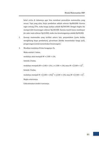 Modul Matematika SMP
81
betul cerita di dalamnya agar bisa membuat pemodelan matematika yang
sesuai. Tapi yang jelas, biaya pembelian adalah sebesar Rp400.000. Karena
ingin untung 25%, maka harga jualnya adalah Rp500.000. Dengan begitu dia
memperoleh keuntungan sebesar Rp100.000. Karena masih harus membayar
fee saksi mata sebesar Rp10.000, maka sisa keuntungannya adalah Rp90.000.
2. Konsep matematika yang terlibat antara lain, penjumlahan (yaitu ketika
menghitung biaya pembelian), persentase (ketika menentukan harga jual),
pengurangan (untuk menentukan keuntungan).
3. Misalkan modalnya M dan bunganya i%.
Maka setelah 1 bulan,
modalnya akan menjadi ‫ܯ‬ × ሺ100 + ݅ሻ%.
Setelah 2 bulan,
modalnya menjadi (‫ܯ‬ × ሺ100 + ݅ሻ%. ሻ × ሺ100 + ݅ሻ%ሻ atau ‫ܯ‬ × ൫ሺ100 + ݅ሻ൯
ଶ
.
Setelah 3 bulan,
modalnya menjadi ‫ܯ‬ × ൫ሺ100 + ݅ሻ%൯
ଶ
× ሺሺ100 + ݅ሻ%ሻ atau ‫ܯ‬ × ൫ሺ100 + ݅ሻ൯
ଷ
.
Begitu seterusnya.
Coba temukan sendiri rumusnya.
 
