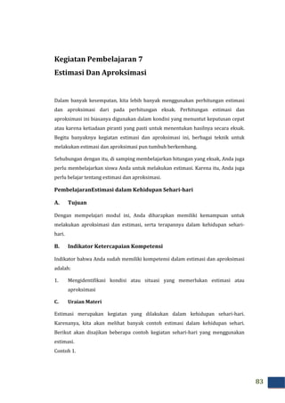 83
Kegiatan Pembelajaran 7
Estimasi Dan Aproksimasi
Dalam banyak kesempatan, kita lebih banyak menggunakan perhitungan estimasi
dan aproksimasi dari pada perhitungan eksak. Perhitungan estimasi dan
aproksimasi ini biasanya digunakan dalam kondisi yang menuntut keputusan cepat
atau karena ketiadaan piranti yang pasti untuk menentukan hasilnya secara eksak.
Begitu banyaknya kegiatan estimasi dan aproksimasi ini, berbagai teknik untuk
melakukan estimasi dan aproksimasi pun tumbuh berkembang.
Sehubungan dengan itu, di samping membelajarkan hitungan yang eksak, Anda juga
perlu membelajarkan siswa Anda untuk melakukan estimasi. Karena itu, Anda juga
perlu belajar tentang estimasi dan aproksimasi.
PembelajaranEstimasi dalam Kehidupan Sehari-hari
A. Tujuan
Dengan mempelajari modul ini, Anda diharapkan memiliki kemampuan untuk
melakukan aproksimasi dan estimasi, serta terapannya dalam kehidupan sehari-
hari.
B. Indikator Ketercapaian Kompetensi
Indikator bahwa Anda sudah memiliki kompetensi dalam estimasi dan aproksimasi
adalah:
1. Mengidentifikasi kondisi atau situasi yang memerlukan estimasi atau
aproksimasi
C. Uraian Materi
Estimasi merupakan kegiatan yang dilakukan dalam kehidupan sehari-hari.
Karenanya, kita akan melihat banyak contoh estimasi dalam kehidupan sehari.
Berikut akan disajikan beberapa contoh kegiatan sehari-hari yang menggunakan
estimasi.
Contoh 1.
 