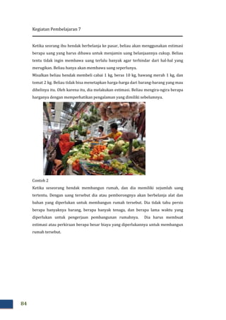 Kegiatan Pembelajaran 7
84
Ketika seorang ibu hendak berbelanja ke pasar, beliau akan menggunakan estimasi
berapa uang yang harus dibawa untuk menjamin uang belanjaannya cukup. Beliau
tentu tidak ingin membawa uang terlalu banyak agar terhindar dari hal
merugikan. Beliau hanya akan membawa uang seperlunya.
Misalkan beliau hendak membeli cabai 1 kg, beras 10 kg, bawang merah 1 kg, dan
tomat 2 kg. Beliau tidak bisa menetapkan harg
dibelinya itu. Oleh karena itu, dia melakukan estimasi. Beliau mengira
harganya dengan memperhatikan pengalaman yang dimiliki sebelumnya.
Contoh 2
Ketika seseorang hendak membangun rumah, dan dia memiliki
tertentu. Dengan uang tersebut dia atau pemborongnya akan berbelanja alat dan
bahan yang diperlukan untuk membangun rumah tersebut. Dia tidak tahu persis
berapa banyaknya barang, berapa banyak tenaga, dan berapa lama waktu yang
diperlukan untuk pengerjaan pembangunan rumahnya. Dia harus membuat
estimasi atau perkiraan berapa besar biaya yang diperlukannya untuk membangun
rumah tersebut.
Ketika seorang ibu hendak berbelanja ke pasar, beliau akan menggunakan estimasi
berapa uang yang harus dibawa untuk menjamin uang belanjaannya cukup. Beliau
ntu tidak ingin membawa uang terlalu banyak agar terhindar dari hal
merugikan. Beliau hanya akan membawa uang seperlunya.
Misalkan beliau hendak membeli cabai 1 kg, beras 10 kg, bawang merah 1 kg, dan
tomat 2 kg. Beliau tidak bisa menetapkan harga-harga dari barang-barang yang mau
dibelinya itu. Oleh karena itu, dia melakukan estimasi. Beliau mengira-ngira berapa
harganya dengan memperhatikan pengalaman yang dimiliki sebelumnya.
Ketika seseorang hendak membangun rumah, dan dia memiliki sejumlah uang
tertentu. Dengan uang tersebut dia atau pemborongnya akan berbelanja alat dan
bahan yang diperlukan untuk membangun rumah tersebut. Dia tidak tahu persis
berapa banyaknya barang, berapa banyak tenaga, dan berapa lama waktu yang
tuk pengerjaan pembangunan rumahnya. Dia harus membuat
estimasi atau perkiraan berapa besar biaya yang diperlukannya untuk membangun
Ketika seorang ibu hendak berbelanja ke pasar, beliau akan menggunakan estimasi
berapa uang yang harus dibawa untuk menjamin uang belanjaannya cukup. Beliau
ntu tidak ingin membawa uang terlalu banyak agar terhindar dari hal-hal yang
Misalkan beliau hendak membeli cabai 1 kg, beras 10 kg, bawang merah 1 kg, dan
barang yang mau
ngira berapa
harganya dengan memperhatikan pengalaman yang dimiliki sebelumnya.
sejumlah uang
tertentu. Dengan uang tersebut dia atau pemborongnya akan berbelanja alat dan
bahan yang diperlukan untuk membangun rumah tersebut. Dia tidak tahu persis
berapa banyaknya barang, berapa banyak tenaga, dan berapa lama waktu yang
tuk pengerjaan pembangunan rumahnya. Dia harus membuat
estimasi atau perkiraan berapa besar biaya yang diperlukannya untuk membangun
 