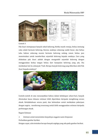 Contoh 3
Pak Asari mempunyai banyak sekali kelereng. Ketika masih remaja, beliau memang
suka sekali bermain kelereng. Karena anaknya sekarang sudah besar, dan beliau
tahu bahwa sekarang musim bermain kelereng sedang ramai, beliau pun
memutuskan untuk memberikan sejumlah kelereng kepada anaknya. Cara yang
dilakukan pak Asari adalah dengan mengambil sejumlah
menggunakan kedua tangan beliau dari kumpulan kelereng yang ada. Dia
melakukan hal itu sebanyak 7 kali. Berapa banyak kelereng yang diberikan oleh Pak
Asari kepada anaknya?
Contoh-contoh di atas menunjukkan bahwa dalam kehidupan sehar
ditemukan kasus dimana estimasi lebih diperlukan daripada menghitung secara
eksak. Ketidaktahuan secara pasti, dan kebutuhan untuk melakukan pekerjaan
dengan segera, mendorong seseorang untuk lebih menggunakan estimasi daripada
perhitungan eksak.
Ragam Estimasi
1. Estimasi untuk menentukan banyaknya anggota suatu himpunan
Perhatikan gambar berikut.
Dengan cepat, coba tentukan berapa banyak segitiga yang ada pada gambar berikut.
Modul Matematika
Pak Asari mempunyai banyak sekali kelereng. Ketika masih remaja, beliau memang
rmain kelereng. Karena anaknya sekarang sudah besar, dan beliau
tahu bahwa sekarang musim bermain kelereng sedang ramai, beliau pun
memutuskan untuk memberikan sejumlah kelereng kepada anaknya. Cara yang
dilakukan pak Asari adalah dengan mengambil sejumlah kelereng dengan
menggunakan kedua tangan beliau dari kumpulan kelereng yang ada. Dia
melakukan hal itu sebanyak 7 kali. Berapa banyak kelereng yang diberikan oleh Pak
Asari kepada anaknya?
contoh di atas menunjukkan bahwa dalam kehidupan sehar
ditemukan kasus dimana estimasi lebih diperlukan daripada menghitung secara
eksak. Ketidaktahuan secara pasti, dan kebutuhan untuk melakukan pekerjaan
dengan segera, mendorong seseorang untuk lebih menggunakan estimasi daripada
Estimasi untuk menentukan banyaknya anggota suatu himpunan
Perhatikan gambar berikut.
Dengan cepat, coba tentukan berapa banyak segitiga yang ada pada gambar berikut.
Matematika SMP
85
Pak Asari mempunyai banyak sekali kelereng. Ketika masih remaja, beliau memang
rmain kelereng. Karena anaknya sekarang sudah besar, dan beliau
tahu bahwa sekarang musim bermain kelereng sedang ramai, beliau pun
memutuskan untuk memberikan sejumlah kelereng kepada anaknya. Cara yang
kelereng dengan
menggunakan kedua tangan beliau dari kumpulan kelereng yang ada. Dia
melakukan hal itu sebanyak 7 kali. Berapa banyak kelereng yang diberikan oleh Pak
contoh di atas menunjukkan bahwa dalam kehidupan sehari-hari, banyak
ditemukan kasus dimana estimasi lebih diperlukan daripada menghitung secara
eksak. Ketidaktahuan secara pasti, dan kebutuhan untuk melakukan pekerjaan
dengan segera, mendorong seseorang untuk lebih menggunakan estimasi daripada
Estimasi untuk menentukan banyaknya anggota suatu himpunan
Dengan cepat, coba tentukan berapa banyak segitiga yang ada pada gambar berikut.
 