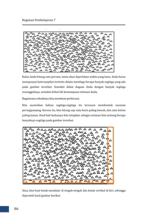 Kegiatan Pembelajaran 7
86
Kalau Anda hitung satu persatu, tentu akan diperlukan waktu ya
mempunyai keterampilan tertentu dalam menduga berapa banyak segitiga yang ada
pada gambar tersebut. Semakin dekat dugaan Anda dengan banyak segitiga
sesungguhnya, semakin hebat lah kemampuan estimasi Anda.
Bagaimana sebaiknya kita memb
Kita asumsikan bahwa segitiga
persegipanjang. Karena itu, kita hitung saja satu baris paling bawah, dan satu kolom
paling kanan. Hasil kali keduanya kita tetapkan sebagai estimasi kita tentang berapa
banyaknya segitiga pada gambar tersebut.
Atau, kita buat kotak mendatar di tengah
diperoleh hasil gambar berikut.
Kalau Anda hitung satu persatu, tentu akan diperlukan waktu yang lama. Anda harus
mempunyai keterampilan tertentu dalam menduga berapa banyak segitiga yang ada
pada gambar tersebut. Semakin dekat dugaan Anda dengan banyak segitiga
sesungguhnya, semakin hebat lah kemampuan estimasi Anda.
Bagaimana sebaiknya kita membuat perkiraan.
Kita asumsikan bahwa segitiga-segitiga itu tersusun membentuk susunan
persegipanjang. Karena itu, kita hitung saja satu baris paling bawah, dan satu kolom
paling kanan. Hasil kali keduanya kita tetapkan sebagai estimasi kita tentang berapa
anyaknya segitiga pada gambar tersebut.
Atau, kita buat kotak mendatar di tengah-tengah dan kotak vertikal di kiri, sehingga
diperoleh hasil gambar berikut.
ng lama. Anda harus
mempunyai keterampilan tertentu dalam menduga berapa banyak segitiga yang ada
pada gambar tersebut. Semakin dekat dugaan Anda dengan banyak segitiga
segitiga itu tersusun membentuk susunan
persegipanjang. Karena itu, kita hitung saja satu baris paling bawah, dan satu kolom
paling kanan. Hasil kali keduanya kita tetapkan sebagai estimasi kita tentang berapa
tengah dan kotak vertikal di kiri, sehingga
 