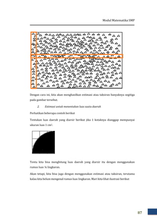 Modul Matematika SMP
87
Dengan cara ini, kita akan menghasilkan estimasi atau taksiran banyaknya segitiga
pada gambar tersebut.
2. Estimasi untuk menentukan luas suatu daerah
Perhatikan beberapa contoh berikut
Tentukan luas daerah yang diarsir berikut jika 1 kotaknya dianggap mempunyai
ukuran luas 1 cm2.
Tentu kita bisa menghitung luas daerah yang diarsir itu dengan menggunakan
rumus luas ¼ lingkaran.
Akan tetapi, kita bisa juga dengan menggunakan estimasi atau taksiran, terutama
kalau kita belum mengenal rumus luas lingkaran. Mari kita lihat ilustrasi berikut
 