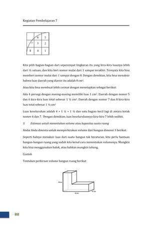 Kegiatan Pembelajaran 7
88
Kita pilih bagian-bagian dari seperempat lingkaran itu yang kira-kira luasnya lebih
dari ½ satuan, dan kita beri nomor mulai dari 1 sampai terakhir. Ternyata kita bisa
memberi nomor mulai dari 1 sampai dengan 8. Dengan demikian, kita bisa menaksir
bahwa luas daerah yang diarsir itu adalah 8 cm2.
Atau kita bisa membuat lebih cermat dengan menetapkan sebagai berikut:
Ada 4 persegi dengan masing-masing memiliki luas 1 cm2. Daerah dengan nomor 5
dan 6 kira-kira luas total sebesar 1 ½ cm2. Daerah dengan nomor 7 dan 8 kira-kira
luas total sebesar 1 ½ cm2
Luas keseluruhan adalah 4 + 1 ½ + 1 ½ dan satu bagian kecil lagi di antara kotak
nomer 6 dan 7. Dengan demikian, luas keseluruhannya kira-kira 7 lebih sedikit.
3. Estimasi untuk menentukan volume atau kapasitas suatu ruang
Andai Anda diminta untuk memperkirakan volume dari bangun dimensi 3 berikut.
Seperti halnya menaksir luas dari suatu bangun tak beraturan, kita perlu bantuan
bangun-bangun ruang yang sudah kita kenal cara menentukan volumenya. Mungkin
kita bisa menggunakan balok, atau bahkan mungkin tabung.
Contoh
Tentukan perkiraan volume bangun ruang berikut
 
