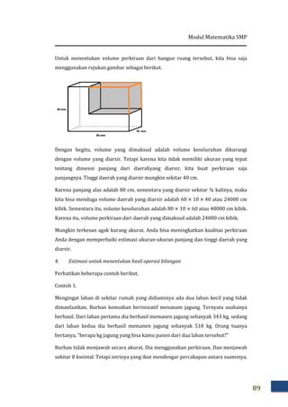 Modul Matematika SMP
89
Untuk menentukan volume perkiraan dari bangun ruang tersebut, kita bisa saja
menggunakan rujukan gambar sebagai berikut.
Dengan begitu, volume yang dimaksud adalah volume keseluruhan dikurangi
dengan volume yang diarsir. Tetapi karena kita tidak memiliki ukuran yang tepat
tentang dimensi panjang dari daerahyang diarsir, kita buat perkiraan saja
panjangnya. Tinggi daerah yang diarsir mungkin sekitar 40 cm.
Karena panjang alas adalah 80 cm, sementara yang diarsir sekitar ¾ kalinya, maka
kita bisa menduga volume daerah yang diarsir adalah 60 × 10 × 40 atau 24000 cm
kibik. Sementara itu, volume keseluruhan adalah 80 × 10 × 60 atau 48000 cm kibik.
Karena itu, volume perkiraan dari daerah yang dimaksud adalah 24000 cm kibik.
Mungkin terkesan agak kurang akurat. Anda bisa meningkatkan kualitas perkiraan
Anda dengan memperbaiki estimasi ukuran-ukuran panjang dan tinggi daerah yang
diarsir.
4. Estimasi untuk menentukan hasil operasi bilangan
Perhatikan beberapa contoh berikut.
Contoh 1.
Mengingat lahan di sekitar rumah yang didiaminya ada dua lahan kecil yang tidak
dimanfaatkan, Burhan kemudian berinisiatif menanam jagung. Ternyata usahanya
berhasil. Dari lahan pertama dia berhasil memanen jagung sebanyak 343 kg, sedang
dari lahan kedua dia berhasil memanen jagung sebanyak 518 kg. Orang tuanya
bertanya, “berapa kg jagung yang bisa kamu panen dari dua lahan tersebut?”
Burhan tidak menjawab secara akurat. Dia menggunakan perkiraan. Dan menjawab
sekitar 8 kwintal. Tetapi istrinya yang ikut mendengar percakapan antara suaminya,
 