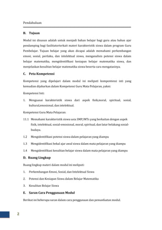 Pendahuluan
2
B. Tujuan
Modul ini disusun adalah untuk menjadi bahan belajar bagi guru atau bahan ajar
pendamping bagi fasilitatorterkait materi karakteristik siswa dalam program Guru
Pembelajar. Tujuan belajar yang akan dicapai adalah memahami perkembangan
emosi, sosial, perilaku, dan intelektual siswa, menganalisis potensi siswa dalam
belajar matematika, mengidentifikasi kesiapan belajar matematika siswa, dan
menjelaskan kesulitan belajar matematika siswa beserta cara mengatasinya.
C. Peta Kompetensi
Kompetensi yang dipelajari dalam modul ini meliputi kompentensi inti yang
kemudian dijabarkan dalam Kompetensi Guru Mata Pelajaran, yakni:
Kompetensi Inti:
1. Menguasai karakteristik siswa dari aspek fisik,moral, spiritual, sosial,
kultural,emosional, dan intelektual.
Kompetensi Guru Mata Pelajaran:
11.1 Memahami karakteristik siswa usia SMP/MTs yang berkaitan dengan aspek
fisik, intelektual, sosial-emosional, moral, spiritual, dan latar belakang sosial-
budaya.
1.2 Mengidentifikasi potensi siswa dalam pelajaran yang diampu
1.3 Mengidentifikasi bekal ajar awal siswa dalam mata pelajaran yang diampu
1.4 Mengidentifikasi kesulitan belajar siswa dalam mata pelajaran yang diampu
D. Ruang Lingkup
Ruang lingkup materi dalam modul ini meliputi:
1. Perkembangan Emosi, Sosial, dan Intelektual Siswa
2. Potensi dan Kesiapan Siswa dalam Belajar Matematika
3. Kesulitan Belajar Siswa
E. Saran Cara Penggunaan Modul
Berikut ini beberapa saran dalam cara penggunaan dan pemanfaatan modul.
 