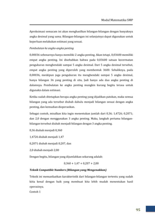 Modul Matematika SMP
95
Aproksimasi semacam ini akan menghasilkan bilangan-bilangan dengan banyaknya
angka desimal yang sama. Bilangan-bilangan ini selanjutnya dapat digunakan untuk
keperluan melakukan estimasi yang sesuai.
Pembulatan ke angka-angka penting
0,00036 sebenarnya hanya memiliki 2 angka penting. Akan tetapi, 0,03600 memiliki
empat angka penting. Ini disebabkan bahwa pada 0,03600 satuan kecermatan
pengukuran menghendaki sampai 5 angka desimal. Dari 5 angka desimal tersebut,
empat angka penting yang diperoleh yang membentuk 3600. Sebaliknya, pada
0,00036, meskipun juga pengukuran itu menghendaki sampai 5 angka desimal,
hanya bilangan 36 yang penting di situ, Jadi hanya ada dua angka penting di
dalamnya. Pembulatan ke angka penting mungkin kurang begitu terasa untuk
digunakn dalam estimasi.
Ketika sudah ditetapkan berapa angka penting yang dijadikan patokan, maka semua
bilangan yang ada tersebut diubah dahulu menjadi bilangan sesuai dengan angka
penting, dan kemudian dioperasikan.
Sebagai contoh, misalkan kita ingin menentukan jumlah dari 0,36; 1,4726; 0,2071;
dan 2,0 dengan menggunakan 3 angka penting. Maka, langkah pertama bilangan-
bilangan tersebut diubah menjadi bilangan dengan 3 angka penting.
0,36 diubah menjadi 0,360
1,4726 diubah menjadi 1,47
0,2071 diubah menjadi 0,207, dan
2,0 diubah menjadi 2,00
Dengan begitu, bilangan yang dijumlahkan sekarang adalah:
0,360 + 1,47 + 0,207 + 2,00
Teknik Compatible Numbers (Bilangan yang Mengenakkan)
Teknik ini memanfaatkan karakteristik dari bilangan-bilangan tertentu yang sudah
kiita kenal dengan baik yang membuat kita lebih mudah menentukan hasil
operasinya.
Contoh 1
 