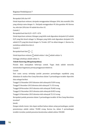 Kegiatan Pembelajaran 7
96
Berapakah 26% dari 49?
Untuk keperluan estimasi, daripada menggunakan bilangan 26%, kita memilih 25%
yang nilainya sama dengan ¼ . Daripada menggunakan 49, kita gunakan 48. Karena
itu, nilai dari 26% dari 49 adalah kira-kira 12.
Contoh 2
Berapakah hasil dari 0,23 + 0,97 + 0,76
Untuk keperluan estimasi, bilangan yang lebih enak digunakan daripada 0,23 adalah
0,25 yang kita kenal sebagai ¼. Bilangan yang lebih enak digunakan daripada 0,76
adalah 0,75 yang kita kenal dengan ¾. Terakir, 0,97 itu dekat dengan 1. Karena itu,
jumlahnya adalah kira-kira 2.
Contoh 3
Berapakah hasil dari
ଵଷ
ଵସ
−
ଷ
଼
Untuk keperluan estimasi,
ଵଷ
ଵସ
adalah sekitar 1 dan
ଷ
଼
adalah sekitar ½
Sehingga selisihnya adalah sekitar ½
Teknik Clustering (Mengelompokkan)
Penulis akan menyajikan beberapa contoh. Tugas Anda adalah mencoba
menemukan bagaimana prinsip penggunaan teknik ini.
Contoh
Dari suatu survey terhadap jumlah penonton pertandingan sepakbola yang
dilakukan di stadion Nou Camp Barcelona dalam 5 pertandingan terakhir diperoleh
data sebagai berikut:
Tanggal 12 Desember 2015 ditonton oleh sebanyak 67.839 orang
Tanggal 5 Desember 2015 ditonton oleh sebanyak 71.153 orang
Tanggal 28 November 2015 ditonton oleh sebanyak 70.682 orang
Tanggal 21 November 2015 ditonton oleh sebanyak 69.853 orang
Tanggal 14 November 2015 ditonton oleh sebanyak 72.112 orang
Berapakah jumlah penonton dalam 5 pertandingan terakhir di Nou Camp Barcelona
tersebut?
Jawab:
Dengan teknik cluster, kita dapat melihat bahwa dalam setiap pertandingan, jumlah
penontonnya adalah sekitar 70.000 orang. Karena itu, dalam 5 pertandingan
terakhir tersebut, jumlah penonton keseluruhan adalah sekitar 350.000
 