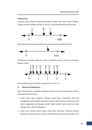 Estimasi lain
Lambang suatu bilangan kadang disimbolkan sebagai titik dalam garis bilangan.
Sebagai contoh, tentukan nilai dari A, B, dan C yang tampak pada gambar berikut.
Berapakah nilai yang ditunjuk oleh ujung anak panah pada gambar berikut
Pemahaman ini dapat digunakan untuk menentukan hasil operasi dua bilangan.
Sebagai contoh
Huruf apakah yang cocok untuk dengan hasil A x G? B + F?
D. Aktivitas Pembelajaran
Agar Anda semakin mengenali ke
lakukanlah hal-hal berikut:
1. Ketika Anda akan mengecat dinding rumah Anda, sebenarnya kita bisa
menggunakan perhitungan eksak atau estimasi. Dalam kondisi seperti apa Anda
akan menggunakan perhitungan eksak?
menggunakan estimasi? Mengapa?
2. Ambil satu sobekan kertas koran yang tidak beraturan. Lakukan estimasi
tentang luas sobekan koran tersebut. Setelah semua kelompok menentukan nilai
Modul Matematika
Lambang suatu bilangan kadang disimbolkan sebagai titik dalam garis bilangan.
Sebagai contoh, tentukan nilai dari A, B, dan C yang tampak pada gambar berikut.
ditunjuk oleh ujung anak panah pada gambar berikut
Pemahaman ini dapat digunakan untuk menentukan hasil operasi dua bilangan.
Huruf apakah yang cocok untuk dengan hasil A x G? B + F?
Aktivitas Pembelajaran
Agar Anda semakin mengenali kehidupan sehari-hari yang memerlukan estimasi,
hal berikut:
Ketika Anda akan mengecat dinding rumah Anda, sebenarnya kita bisa
menggunakan perhitungan eksak atau estimasi. Dalam kondisi seperti apa Anda
akan menggunakan perhitungan eksak? Dalam kondisi seperti apa Anda akan
menggunakan estimasi? Mengapa?
Ambil satu sobekan kertas koran yang tidak beraturan. Lakukan estimasi
tentang luas sobekan koran tersebut. Setelah semua kelompok menentukan nilai
Matematika SMP
97
Lambang suatu bilangan kadang disimbolkan sebagai titik dalam garis bilangan.
Sebagai contoh, tentukan nilai dari A, B, dan C yang tampak pada gambar berikut.
ditunjuk oleh ujung anak panah pada gambar berikut
Pemahaman ini dapat digunakan untuk menentukan hasil operasi dua bilangan.
hari yang memerlukan estimasi,
Ketika Anda akan mengecat dinding rumah Anda, sebenarnya kita bisa
menggunakan perhitungan eksak atau estimasi. Dalam kondisi seperti apa Anda
Dalam kondisi seperti apa Anda akan
Ambil satu sobekan kertas koran yang tidak beraturan. Lakukan estimasi
tentang luas sobekan koran tersebut. Setelah semua kelompok menentukan nilai
 