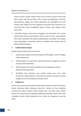 Kegiatan Pembelajaran 7
98
estimasi mereka, tatalah sobekan kertas koran tersebut menjadi bentuk yang
lebih mudah Anda hitung luasnya (bisa persegi, persegipanjang, trapesium,
jajarangenjang, segitiga atau bentuk gabungan), dan bandingkan luas hasil
estimasi Anda dengan luas hasil pengukuran yang lebib baik. Diskusikan cara
yang lebih baik untuk meningkatkan akurasi estimasi Anda dengan teman-
teman Anda.
3. Diskusikan dengan teman-teman, keunggulan dan kelemahan dari masing-
masing teknik estimasi yang dipelajari dalam modul ini, yaitu: ujung terdepan
(front-end), pembulatan (Rounding), pengelompokan (clustering), dan bilangan
yang mengenakkan (compatible numbers). Tampilkan hasil diskusi Anda ke
dalam tabel perbandingan.
E. Latihan/Kasus/Tugas
Kerjakan tugas berikut bersama rekan Anda.
1. Setiap berapa lamakah Anda memotong kuku? Memangkas rambut? Mengapa
Anda mengestimasi?
2. Selidiki kegiatan di rumah Anda yang lebih menuntut penggunaan estimasi
daripada perhitungan eksak.
3. Selidiki kegiatan di sekolah yang lebih menuntut penggunaan estimasi
daripada perhitungan eksak.
4. Identifikasi jenis pekerjaan yang menjadi idaman para siswa Anda.
Selanjutnya, selidiki kegiatan di tempat kerja tersebut yang lebih menuntut
penggunaan estimasi daripada perhitungan eksak.
F. Rangkuman
Estimasi dan aproksimasi banyak diterapkan dalam kehidupan sehari-hari. Estimasi
banyak ditemukan dalam kehidupan sehari-hari. Estimasi ini biasa dilakukan
manakala kita belum mengenal medan dengan pasti, atau kalau dalam kondisi
terburu-buru yang tidak memungkinkan dilakukan perhitungan eksak. Bekal untuk
melakukan estimasi adalah pengenalan akan situasi dan pengalaman yang kita
miliki.
 