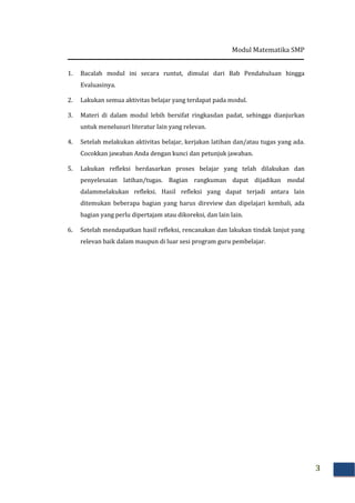 Modul Matematika SMP
3
1. Bacalah modul ini secara runtut, dimulai dari Bab Pendahuluan hingga
Evaluasinya.
2. Lakukan semua aktivitas belajar yang terdapat pada modul.
3. Materi di dalam modul lebih bersifat ringkasdan padat, sehingga dianjurkan
untuk menelusuri literatur lain yang relevan.
4. Setelah melakukan aktivitas belajar, kerjakan latihan dan/atau tugas yang ada.
Cocokkan jawaban Anda dengan kunci dan petunjuk jawaban.
5. Lakukan refleksi berdasarkan proses belajar yang telah dilakukan dan
penyelesaian latihan/tugas. Bagian rangkuman dapat dijadikan modal
dalammelakukan refleksi. Hasil refleksi yang dapat terjadi antara lain
ditemukan beberapa bagian yang harus direview dan dipelajari kembali, ada
bagian yang perlu dipertajam atau dikoreksi, dan lain lain.
6. Setelah mendapatkan hasil refleksi, rencanakan dan lakukan tindak lanjut yang
relevan baik dalam maupun di luar sesi program guru pembelajar.
 