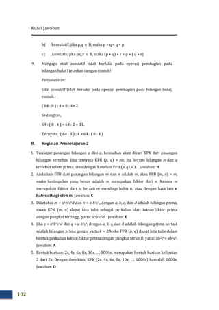 Kunci Jawaban
102
b) komutatif; jika p,q ∈ B, maka p + q = q + p
c) Asosiatis; jika p,q,r ∈ B, maka (p + q) + r = p + ( q + r)
9. Mengapa sifat asosiatif tidak berlaku pada operasi pembagian pada
bilangan bulat? Jelaskan dengan contoh!
Penyelesaian:
Sifat asosiatif tidak berlaku pada operasi pembagian pada bilangan bulat,
contoh :
( 64 : 8 ) : 4 = 8 : 4= 2.
Sedangkan,
64 : ( 8 : 4 ) = 64 : 2 = 31.
Ternyata, ( 64 : 8 ) : 4 ≠ 64 : ( 8 : 4 )
B. Kegiatan Pembelajaran 2
1. Terdapat pasangan bilangan p dan q, kemudian akan dicari KPK dari pasangan
bilangan tersebut. Jika ternyata KPK (p, q) = pq, itu berarti bilangan p dan q
tersebut relatif prima, atau dengan kata lain FPB (p, q) = 1. Jawaban: B
2. Andaikan FPB dari pasangan bilangan m dan n adalah m, atau FPB (m, n) = m,
maka kesimpulan yang benar adalah m merupakan faktor dari n. Karena m
merupakan faktor dari n, berarti m membagi habis n, atau dengan kata lain n
habis dibagi oleh m. Jawaban: C
3. Diketahui m = a4b2c5d dan n = a b3c3, dengan a, b, c, dan d adalah bilangan prima,
maka KPK (m, n) dapat kita tulis sebagai perkalian dari faktor-faktor prima
dengan pangkat tertinggi, yaitu: a4b3c5d. Jawaban: E
4. Jika p = a6b2c3d dan q = a b3ck, dengan a, b, c, dan d adalah bilangan prima, serta k
adalah bilangan prima genap, yaitu k = 2.Maka FPB (p, q) dapat kita tulis dalam
bentuk perkalian faktor-faktor prima dengan pangkat terkecil, yaitu: ab2ck= ab2c2.
Jawaban: A
5. Bentuk barisan: 2x, 4x, 6x, 8x, 10x, …, 1000x, merupakan bentuk barisan kelipatan
2 dari 2x. Dengan demikian, KPK (2x, 4x, 6x, 8x, 10x, …, 1000x) haruslah 1000x.
Jawaban: D
 