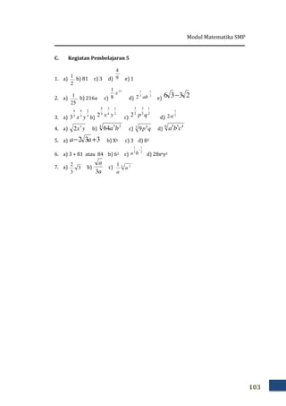 Modul Matematika SMP
103
C. Kegiatan Pembelajaran 5
1. a)
2
1
b) 81 c) 3 d) 9
4
e) 1
2. a)
25
1
b) 216a c)
12
8
1
x
d)
3
1
3
1
2 ab e) 2336 −
3. a) 3
2
3
4
3
4
3 yx b)
2
1
4
3
4
5
2 yx c)
2
1
2
3
2
3
2 qp d)
5
1
2st
4. a) yx3
2 b)
4 25
64 ba c) 3 4
9 qp d)
6 435
cba
5. a) 332 +− aa b) X6 c) 3 d) 83
6. a) 3 + 81 atau 84 b) 62 c)
2
1
2
1
−
ba d) 28x6y2
7. a) 3
3
2
b)
a
a
3
c) 3 21
a
a
 