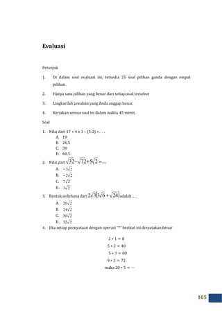 105
Evaluasi
Petunjuk
1. Di dalam soal evaluasi ini, tersedia 25 soal pilihan ganda dengan empat
pilihan.
2. Hanya satu pilihan yang benar dari setiap soal tersebut
3. Lingkarilah jawaban yang Anda anggap benar.
4. Kerjakan semua soal ini dalam waktu 45 menit.
Soal
1. Nilai dari 17 + 4 x 3 – (5:2) =. . . .
A. 19
B. 26,5
C. 39
D. 60,5
2. Nilai dari ...257232 =+−
A. 23−
B. 22−
C. 27
D. 23
3. Bentuk sedehana dari ( )246332 + adalah ... .
A. 220
B. 224
C. 230
D. 232
4. Jika setiap pernyataan dengan operasi ”*” berikut ini dinyatakan benar
2 ∗ 1 = 8
5 ∗ 2 = 40
5 ∗ 3 = 60
9 ∗ 2 = 72
maka 20 ∗ 5 = ⋯
 