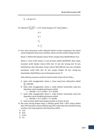 Modul Matematika SMP
107
D. a=8 dan b=9
10. Diketahui
ሺ ௣೙షభ௤೙ሻయ
௣మ೙௤లశ೙ = ‫݌‬௔
‫ݍ‬௕
senilai dengan ‫݌‬௔
‫ݍ‬௕
nilai
௔
௕
adalah ….
A. 2
B. 1
C.
ଵ
ଶ
D.
ି ଵ
ଶ
11. Dari suatu persewaan mobil, diketahui bahwa mereka mempunyai dua skema
untuk mengetahui biaya sewa mobilnya. Skema tersebut adalah sebagai berikut:
Skema 1: Mobil boleh dipakai selama 48 jam, dengan biaya Rp600.000 per hari.
Skema 2: Sewa mobil selama 12 jam pertama adalah Rp400.000. Akan tetapi,
manakala mobil dipakai selama lebih dari 12 jam dan kurang dari 36 jam,
kelebihannya akan dikenakan charge sebesar Rp25.000 per jam, dan manakala
pemakaian mobil lebih dari 36 jam sampai dengan 48 jam, charge-nya
ditambahkan Rp50.000 per jam terhitung dari jam ke 37.
Anda akhirnya menyewa mobil di rental tersebut selama 40 jam. Maka… .
A. kalau Anda menggunakan skema 1, biaya yang harus dibayarkan adalah
ସ଴
ସ଼
× 600.000
B. kalau Anda menggunakan skema 2, maka kalimat matematika yang bisa
digunakan untuk menghitung biayanya adalah
a. 400.000 + 24 × 25.000 + 12 × 50.000
C. kalau Anda menggunakan skema 1, maka kalimat matematika yang bisa
digunakan untuk menghitung biayanya adalah
a. 400.000 + 24 × 25.000 + 5 × 50.000
D. biaya sewanya tidak sama dengan jawaban A, B, dan C di atas
12. Jika suatu barang dengan harga ‫,ݔ‬ didiskon ganda 50% + 20%, artinya diskon
dulu 50% kemudian sisanya didiskon lagi 20%, maka kalau kita membeli barang
tersebut, nilai uang yang harus kita keluarkan adalah … .
A. 0,3‫ݔ‬
B. 0,4‫ݔ‬
C. 0,25‫ݔ‬
D. 0,3
 