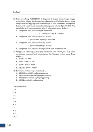 Evaluasi
108
13. Imam menabung Rp10.000.000 di Koperasi A dengan sistem bunga tunggal
setiap bulan sebesar 1%. Bunga dibayarkan pada awal bulan berikutnya sesuai
dengan jumlah uang yang ada dalam tabungan di Bank selama satu bulan penuh.
Setiap awal bulan Imam menambah tabungannya sebesar Rp1.000.000. Pada
akhir bulan ke-3 Imam mengambil seluruh tabungan tersebut. Maka … .
A. Uang Imam pada akhir bulan pertama adalah
i. 10.000.000 + 1% × 10.000.00
B. Uang Imam pada akhir bulan ke dua adalah
i. ሺ10.000.000 × ሺ1,01ሻ + 1.000.000
C. Uang Imam pada akhir bulan ke tiga adalah
i. ሺ10.000.000ሺ1,01ሻ + 1ሻሺ1%ሻ
D. Uang Imam pada akhir bulan ketiga adalah lebih dari 13.000.000
14. Penggunaan teknik ujung terdepan satu kolom (one column front-end), untuk
menentukan estimasi hasil penjumlahan dua bilangan berikut yang Tepat
adalah … .
A. 2573+168=3000
B. 191,3 + 214,7 = 300
C. 1673 + 2481 = 4000
D. 51514 + 2378 = 70000
15. Pertanyaan berikut yang benar adalah … .
A. 23,0060 memiliki 5 angka yang penting
B. 0,0001 memiliki empat angka yang penting
C. 3,000000 memiliki 7 angka yang penting
D. 10,102 memiliki 3 angka penting
Jawaban Evaluasi
1.B
2.D
3.C
4.C
5.D
6.A
7.C
8.A
9.A
10.C
 