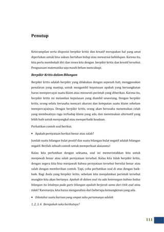 111
Penutup
Keterampilan serta disposisi berpikir kritis dan kreatif merupakan hal yang amat
diperlukan untuk bisa sukses bertahan hidup atau mewarnai kehidupan. Karena itu,
kita perlu membekali diri dan siswa kita dengan berpikir kritis dan kreatif tersebut.
Penguasaan matematika saja masih belum mencukupi.
Berpikir Kritis dalam Bilangan
Berpikir kritis adalah berpikir yang dilakukan dengan sepenuh hati, menggunakan
penalaran yang mantap, untuk mengambil keputusan apakah yang bersangkutan
harus mempercayai suatu klaim atau menuruti perintah yang diberikan. Karena itu,
berpikir kritis ini melandasi keputusan yang diambil seseorang. Dengan berpikir
kritis, orang selalu berusaha mencari akurasi dan ketepatan suatu klaim sebelum
mempercayainya. Dengan berpikir kritis, orang akan berusaha menemukan celah
yang membuatnya ragu terhadap klaim yang ada, dan menemukan alternatif yang
lebih baik untuk menyangkal atau memperbaiki keadaan.
Perhatikan contoh soal berikut.
• Apakah pernyataan berikut benar atau salah?
Jumlah suatu bilangan bulat positif dan suatu bilangan bulat negatif adalah bilangan
negatif. Berilah sebuah contoh untuk memperkuat alasanmu!
Kalau kita perhatikan dengan seksama, soal ini memerintahkan kita untuk
menjawab benar atau salah pernyataan tersebut. Kalau kita tidak berpikir kritis,
dengan segera kita bisa menjawab bahwa pernyataan tersebut bernilai benar atau
salah dengan memberikan contoh. Tapi, coba perhatikan soal di atas dengan baik-
baik. Bagi Anda yang berpikir kritis, sebelum kita menjalankan perintah tersebut
mungkin kita akan bertanya: Apakah di dalam soal itu ada keterangan bahwa kedua
bilangan itu letaknya pada garis bilangan apakah berjarak sama dari titik asal atau
tidak? Karenanya, kita harus menganalisis dari beberapa kemungkinan yang ada.
• Diketahui suatu barisan yang empat suku pertamanya adalah
1, 2, 3, 4. Berapakah suku berikutnya?
 