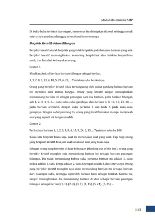Modul Matematika SMP
113
Di buku-buku terbitan luar negeri, konsensus itu ditetapkan di awal sehingga untuk
seterusnya pembaca dianggap memahami konsensusnya.
Berpikir Kreatif dalam Bilangan
Berpikir kreatif adalah berpikir yang tidak terpatok pada batasan-batasan yang ada.
Berpikir kreatif memungkinkan seseorang berpikiran atau bahkan berperilaku
aneh, dan lain dari kebanyakan orang.
Contoh 1.
Misalkan Anda diberikan barisan bilangan sebagai berikut.
1, 3, 2, 8, 3, 13, 4, 18, 5, 23, 6, 28, ... Tentukan suku berikutnya.
Orang yang berpikir kreatif tidak terkungkung oleh sudut pandang bahwa barisan
ini memiliki satu rumus tunggal. Orang yang kreatif sangat dimungkinkan
memandang barisan ini sebagai gabungan dari dua barisan, yaitu barisan bilangan
asli 1, 2, 3, 4, 5, 6.... pada suku-suku ganjilnya, dan barisan 3, 8, 13, 18, 23, 28, ...,
yaitu barisan aritmetik dengan suku pertama 3 dan beda 5 pada suku-suku
genapnya. Dengan sudut pandang itu, orang yang kreatif ini akan mampu menjawab
soal yang seperti ini dengan mudah.
Contoh 2
Perhatikan barisan 1, 1, 2, 3, 3, 8, 4, 15, 5, 24, 6, 35, ... Tentukan suku ke 100.
Kalau kita berpikir biasa saja, soal ini merupakan soal yang sulit. Tapi bagi orang
yang berpikir kreatif, bisa jadi soal ini adalah soal yang biasa saja.
Sebagai orang yang berpikir di luar kebiasaan (thinking out of the box), orang yang
berpikir kreatif mungkin saja memandang barisan ini sebagai barisan pasangan
bilangan. Dia tidak memandang bahwa suku pertama barisan itu adalah 1, suku
kedua adalah 1, suku ketiga adalah 2, suku keempat adalah 3, dan seterusnya. Orang
yang berpikir kreatif mungkin saja akan memandang barisan itu sebagai barisan
dari pasangan suku, sehingga diperoleh barisan baru sebagai berikut. Karena itu,
sangat dimungkinikan dia memandang barisan di atas sebagai berisan pasangan
bilangan sebagai berikut:(1, 1), (2, 3), (3, 8), (4, 15), (5, 24), (6, 35), ...
 