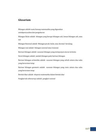 117
Glosarium
Bilangan adalah suatu konsep matematika yang digunakan
untukpencacahan dan pengukuran
Bilangan Bulat adalah bilangan yang berupa bilangan asli, lawan bilangan asli, atau
nol
Bilangan Rasional adalah Bilangan pecah, bulat, atau decimal berulang
Bilangan real adalah bilangan rasional atau irasional.
Barisan bilangan adalah susunan bilangan yang mempunyai aturan tertentu
Deret bilangan adalah jumlah bilangan pada barisan bilangan
Barisan bilangan aritmetika adalah susunan bilangan yang selisih antara dua suku
yang berurutan tetap
Barisan bilangan geometri adalah susunan bilangan yang rasio antara dua suku
yang berurutan tetap
Bentuk Akar adalah ekspresi matematika dalam bentuk akar
Pangkat tak sebenarnya adalah pangkat rasional
 