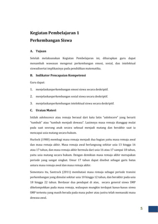 5
Kegiatan Pembelajaran 1
Perkembangan Siswa
A. Tujuan
Setelah melaksanakan Kegiatan Pembelajaran ini, diharapkan guru dapat
menambah wawasan mengenai perkembangan emosi, sosial, dan intelektual
siswadisertai implikasinya pada pendidikan matematika.
B. Indikator Pencapaian Kompetensi
Guru dapat:
1. menjelaskanperkembangan emosi siswa secara deskriptif.
2. menjelaskanperkembangan sosial siswa secara deskriptif.
3. menjelaskanperkembangan intelektual siswa secara deskriptif.
C. Uraian Materi
Istilah adolescence atau remaja berasal dari kata latin “adolescere” yang berarti
“tumbuh” atau “tumbuh menjadi dewasa”. Lazimnya masa remaja dianggap mulai
pada saat seorang anak secara seksual menjadi matang dan berakhir saat ia
mencapai usia matang secara hukum.
Hurlock (1980) membagi masa remaja menjadi dua bagian yaitu masa remaja awal
dan masa remaja akhir. Masa remaja awal berlangsung sekitar usia 13 hingga 16
atau 17 tahun, dan masa remaja akhir bermula dari usia 16 atau 17 sampai 18 tahun,
yaitu usia matang secara hukum. Dengan demikian masa remaja akhir merupakan
periode yang sangat singkat. Umur 17 tahun dapat disebut sebagai garis batas
antara masa remaja awal dan masa remaja akhir.
Sementara itu, Santrock (2011) membatasi masa remaja sebagai periode transisi
perkembangan yang dimulai sekitar usia 10 hingga 12 tahun, dan berakhir pada usia
18 hingga 22 tahun. Berdasar dua pendapat di atas, secara general siswa SMP
dikelompokkan pada masa remaja, walaupun mungkin terdapat kasus-kasus siswa
SMP tertentu yang masih berada pada masa puber atau justru telah memasuki masa
dewasa awal.
 