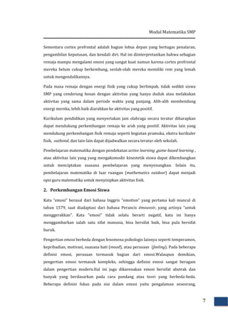 Modul Matematika SMP
7
Sementara cortex prefrontal adalah bagian lobus depan yang bertugas penalaran,
pengambilan keputusan, dan kendali diri. Hal ini diinterpretasikan bahwa sebagian
remaja mampu mengalami emosi yang sangat kuat namun karena cortex prefrontal
mereka belum cukup berkembang, seolah-olah mereka memiliki rem yang lemah
untuk mengendalikannya.
Pada masa remaja dengan energi fisik yang cukup berlimpah, tidak sedikit siswa
SMP yang cenderung bosan dengan aktivitas yang hanya duduk atau melakukan
aktivitas yang sama dalam periode waktu yang panjang. Alih-alih membendung
energi mereka, lebih baik diarahkan ke aktivitas yang positif.
Kurikulum pendidikan yang menyertakan jam olahraga secara teratur diharapkan
dapat mendukung perkembangan remaja ke arah yang positif. Aktivitas lain yang
mendukung perkembangan fisik remaja seperti kegiatan pramuka, ekstra kurikuler
fisik, outbond, dan lain-lain dapat dijadwalkan secara teratur oleh sekolah.
Pembelajaran matematika dengan pendekatan active learning ,game-based learning ,
atau aktivitas lain yang yang mengakomodir kinestetik siswa dapat dikembangkan
untuk menciptakan suasana pembelajaran yang menyenangkan. Selain itu,
pembelajaran matematika di luar ruangan (mathematics outdoor) dapat menjadi
opsi guru matematika untuk menyisipkan aktivitas fisik.
2. Perkembangan Emosi Siswa
Kata “emosi” berasal dari bahasa Inggris "emotion" yang pertama kali muncul di
tahun 1579, saat diadaptasi dari bahasa Perancis émouvoir, yang artinya "untuk
menggerakkan". Kata “emosi” tidak selalu berarti negatif, kata ini hanya
menggambarkan salah satu sifat manusia, bisa bersifat baik, bisa pula bersifat
buruk.
Pengertian emosi berbeda dengan fenomena psikologis lainnya seperti temperamen,
kepribadian, motivasi, suasana hati (mood), atau perasaan (feeling). Pada beberapa
definisi emosi, perasaan termasuk bagian dari emosi.Walaupun demikian,
pengertian emosi termasuk kompleks, sehingga definisi emosi sangat beragam
dalam pengertian modern.Hal ini juga dikarenakan emosi bersifat abstrak dan
banyak yang berdasarkan pada cara pandang atau teori yang berbeda-beda.
Beberapa definisi fokus pada sisi dalam emosi yaitu pengalaman seseorang,
 