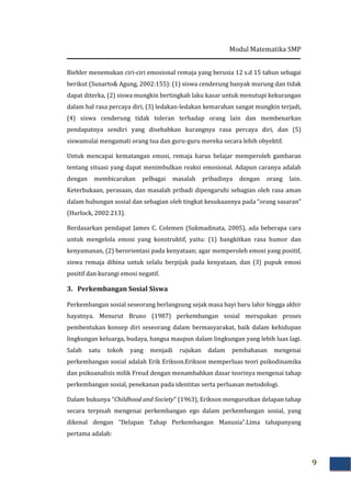 Modul Matematika SMP
9
Biehler menemukan ciri-ciri emosional remaja yang berusia 12 s.d 15 tahun sebagai
berikut (Sunarto& Agung, 2002:155): (1) siswa cenderung banyak murung dan tidak
dapat diterka, (2) siswa mungkin bertingkah laku kasar untuk menutupi kekurangan
dalam hal rasa percaya diri, (3) ledakan-ledakan kemarahan sangat mungkin terjadi,
(4) siswa cenderung tidak toleran terhadap orang lain dan membenarkan
pendapatnya sendiri yang disebabkan kurangnya rasa percaya diri, dan (5)
siswamulai mengamati orang tua dan guru-guru mereka secara lebih obyektif.
Untuk mencapai kematangan emosi, remaja harus belajar memperoleh gambaran
tentang situasi yang dapat menimbulkan reaksi emosional. Adapun caranya adalah
dengan membicarakan pelbagai masalah pribadinya dengan orang lain.
Keterbukaan, perasaan, dan masalah pribadi dipengaruhi sebagian oleh rasa aman
dalam hubungan sosial dan sebagian oleh tingkat kesukaannya pada “orang sasaran”
(Hurlock, 2002:213).
Berdasarkan pendapat James C. Colemen (Sukmadinata, 2005), ada beberapa cara
untuk mengelola emosi yang konstruktif, yaitu: (1) bangkitkan rasa humor dan
kenyamanan, (2) berorientasi pada kenyataan; agar memperoleh emosi yang positif,
siswa remaja dibina untuk selalu berpijak pada kenyataan, dan (3) pupuk emosi
positif dan kurangi emosi negatif.
3. Perkembangan Sosial Siswa
Perkembangan sosial seseorang berlangsung sejak masa bayi baru lahir hingga akhir
hayatnya. Menurut Bruno (1987) perkembangan sosial merupakan proses
pembentukan konsep diri seseorang dalam bermasyarakat, baik dalam kehidupan
lingkungan keluarga, budaya, bangsa maupun dalam lingkungan yang lebih luas lagi.
Salah satu tokoh yang menjadi rujukan dalam pembahasan mengenai
perkembangan sosial adalah Erik Erikson.Erikson memperluas teori psikodinamika
dan psikoanalisis milik Freud dengan menambahkan dasar teorinya mengenai tahap
perkembangan sosial, penekanan pada identitas serta perluasan metodologi.
Dalam bukunya “Childhood and Society” (1963), Erikson mengurutkan delapan tahap
secara terpisah mengenai perkembangan ego dalam perkembangan sosial, yang
dikenal dengan “Delapan Tahap Perkembangan Manusia”.Lima tahapanyang
pertama adalah:
 