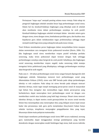 Modul Matematika SMP
11
Pertanyaan “siapa saya” menjadi penting selama masa remaja. Pada tahap ini
pengaruh lingkungan sekolah semakin besar bagi perkembangan sosial siswa.
Dalam hal ini, kondusif-tidaknya lingkungan yang dihadapi anak di sekolah
akan membantu siswa dalam perkembangan sosialnya ke arah positif.
Kondusif-tidaknya lingkungan sekolah tersimpul dalam interaksi antara guru
dengan siswa, siswa dengan siswa, keteladanan perilaku guru, dan kualitas atau
kepakaran guru dalam melaksanakan tugas profesionalnya sehingga dapat
menjadi model bagi siswa yang sedang berada pada masa remaja.
Teori Erikson menekankan peran lingkungan dalam menyebabkan krisis maupun
dalam menentukan cara mengatasi krisis psikososial tersebut (Slavin, 2006: 51).
Jika lingkungan sosial siswa memberikan respon positif terhadap perilaku
seseorang, maka krisis psikososial dapat teratasi dengan baik sehingga
perkembangan sosialnya akan bergerak ke arah positif. Sebaliknya, jika lingkungan
sosial seseorang memberikan respon negatif, maka seseorang tidak mampu
mengatasi krisis psikolsosial yang dihadapinya, sehingga perkembangan sosialnya
akan bergerak ke arah negatif.
Pada usia 6 – 18 tahun perkembangan sosial siswa sangat banyak dipengaruhi oleh
lingkungan sekolah. Selanjutnya menurut teori perkembangan sosial yang
dikemukakan Erikson (1963), siswa usia SMP berada pada tahap perkembangan
identity vs role confusion. Pada tahap ini siswa berada pada tahapan mencari
identitas dirinya, mulai ingin tampil memegang peran-peran sosial di masyarakat
tapi belum bisa mengatur dan memisahkan tugas dalam peran-peran yang
berbeda.Guru dapat menerapkan teori perkembangan sosial ini dengan cara
memberikan contoh atau tauladan yang baik bagi siswanya. Disaat siswa mencari
identitas dirinya, ia dapat meniru sosok gurunya.Selain itu secara sosial mereka
belum bisa menempatkan atau menerapkan ilmu yang didapat secara tepat sesuai
kadar dan peranannya. Jadi, guru perlu menjelaskan ilmu/materi bukan hanya
sekedar teorinya, tetapiharus menyangkut pengaplikasian ilmu yang tepat,
khususnya dalam mata pelajaran matematika.
Untuk dapat membantu perkembangan sosial siswa SMP secara maksimal, seorang
guru matematika dapat menggunakan strategi pembelajaran yang bersifat
demokratis dengan menerapkan model bimbingan bagi siswa, baik secara individu
 