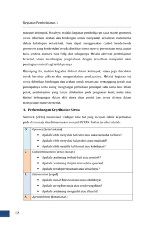 Kegiatan Pembelajaran 1
12
maupun kelompok. Misalnya: melalui kegiatan pembelajaran pada materi geometri,
siswa diberikan arahan dan bimbingan untuk menyadari kehadiran matematika
dalam kehidupan sehari-hari. Guru dapat menggunakan contoh benda-benda
geometris yang konkretdan berada disekitar siswa seperti: permukaan meja, papan
tulis, jendela, alamari, bola volly, dan sebagainya. Melalui aktivitas pembelajaran
tersebut, siswa membangun pengetahuan dengan senantiasa menyadari akan
pentingnya materi bagi kehidupannya.
Disamping itu, melalui kegiatan diskusi dalam kelompok, siswa juga diarahkan
untuk bertukar pikiran dan mengemukakan pendapatnya. Melalui kegiatan ini,
siswa diberikan bimbingan dan arahan untuk senantiasa bertanggung jawab atas
pendapatnya serta saling menghargai perbedaan pendapat satu sama lain. Dilain
pihak, pembelajaran yang hanya difokuskan pada penguasan teori, maka akan
timbul kebingungan dalam diri siswa akan posisi dan peran dirinya dalam
mempelajari materi tersebut.
4. Perkembangan Kepribadian Siswa
Santrock (2014) menuliskan terdapat lima hal yang menjadi faktor kepribadian
pada diri remaja dan diakronimkan menjadi OCEAN. Faktor tersebut adalah:
O Opennes (keterbukaan)
• Apakah lebih menyukai hal rutin atau suka mencoba hal baru?
• Apakah lebih menyukai hal praktis atau imajinatif?
• Apakah lebih memilih hal formal atau kebebasan?
C Conscientiousness (kehati-hatian)
• Apakah cenderung berhati-hati atau ceroboh?
• Apakah cenderung disiplin atau selalu spontan?
• Apakah penuh perencanaan atau sebaliknya?
E Extraversion (supel)
• Apakah mudah bersosialisasi atau sebaliknya?
• Apakah sering bercanda atau cenderung diam?
• Apakah cenderung mengasihi atau dikasihi?
A Agreeableness (keramahan)
 