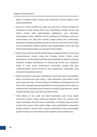 Kegiatan Pembelajaran 1
14
efficacy merupakan faktor penting yang menentukan berhasil tidaknya siswa
dalam pembelajaran.
c. Siswa usia remaja memiliki rasa ingin tahu yang besar terhadap berbagai hal.
Pemahaman mereka tentang dunia terus berkembang terhadap hal-hal yang
dahulu mereka tidak pahami.Sebagai implikasinya, guru disarankan
menyampaikan materi dikaitkan hal-hal kontekstual di kehidupan sehari-hari
siswa.Gunakan rasa ingin tahu tersebut sebagai modal untul melaksanakan
pembelajaran dengan pendekatan inquiry learning atau discovery learning. Dalam
proses pembelajaran, lakukan aktivitas yang menghubungkan antara apa yang
telah mereka ketahui dengan apa yang akan mereka pelajari.
d. Pada remaja, autonomy mereka tumbuh dengan mengekspresikan diri dan sering
mempertanyakan otoritas orang lain terhadap dirinya. Terkait proses
pembelajaran, mereka perlu memahami tujuan pembelajaran, kegiatan yang akan
dilakukan, mengapa pembelajaran itu penting bagi mereka, dan sebagainya.
Untuk itu pada proses pembelajaran matematika, penting bagi guru
menginformasikan hal-hal tersebut di awal pembelajaran matematika untuk
menjawab keingintahuan mereka.
e. Melalui pendekatan yang tepat, pembelajaran matematika dapat menumbuhkan
faktor conscientiousness pada remaja , yakni kepribadian yang disiplin, penuh
perencanaan, dan teliti. Peraturan Menteri Pendidikan dan Kebudayaaan No 58
Tahun 2013 tentang Kurikulum bagi SMP/MTs mencantumkan bahwa salah satu
manfaat belajar matematika adalah melatih cara berpikir yang sistematis, melatih
menjadi individu yang cermat, teliti dan tidak ceroboh.
f. Telah dibahas di atas, salah satu faktor kepribadian pada remaja adalah
extraversion dimana remaja cenderung menyukai humor dan candaan. Guru
dapat menyisipkan teka-teki, humor matematika, ice breaking yang mencairkan
suasana kelas namun tetap sejalan dengan tujuan pembelajaran matematika.
Dengan membuat suasana kelas menjadi pembelajaran yang menyenangkan
(joyful learning), siswa akan lebih nyaman mengikuti proses pembelajaran.
 