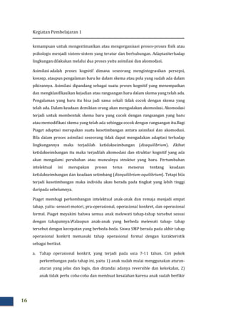 Kegiatan Pembelajaran 1
16
kemampuan untuk mengestimasikan atau mengorganisasi proses-proses fisik atau
psikologis menjadi sistem-sistem yang teratur dan berhubungan. Adaptasiterhadap
lingkungan dilakukan melalui dua proses yaitu asimilasi dan akomodasi.
Asimilasi adalah proses kognitif dimana seseorang mengintegrasikan persepsi,
konsep, ataupun pengalaman baru ke dalam skema atau pola yang sudah ada dalam
pikirannya. Asimilasi dipandang sebagai suatu proses kognitif yang menempatkan
dan mengklasifikasikan kejadian atau rangsangan baru dalam skema yang telah ada.
Pengalaman yang baru itu bisa jadi sama sekali tidak cocok dengan skema yang
telah ada. Dalam keadaan demikian orang akan mengadakan akomodasi. Akomodasi
terjadi untuk membentuk skema baru yang cocok dengan rangsangan yang baru
atau memodifikasi skema yang telah ada sehingga cocok dengan rangsangan itu.Bagi
Piaget adaptasi merupakan suatu kesetimbangan antara asimilasi dan akomodasi.
Bila dalam proses asimilasi seseorang tidak dapat mengadakan adaptasi terhadap
lingkungannya maka terjadilah ketidakseimbangan (disequilibrium). Akibat
ketidakseimbangan itu maka terjadilah akomodasi dan struktur kognitif yang ada
akan mengalami perubahan atau munculnya struktur yang baru. Pertumbuhan
intelektual ini merupakan proses terus menerus tentang keadaan
ketidakseimbangan dan keadaan setimbang (disequilibrium-equilibrium). Tetapi bila
terjadi kesetimbangan maka individu akan berada pada tingkat yang lebih tinggi
daripada sebelumnya.
Piaget membagi perkembangan intelektual anak-anak dan remaja menjadi empat
tahap, yaitu: sensori-motori, pra-operasional, operasional konkret, dan operasional
formal. Piaget meyakini bahwa semua anak melewati tahap-tahap tersebut sesuai
dengan tahapannya.Walaupun anak-anak yang berbeda melewati tahap- tahap
tersebut dengan kecepatan yang berbeda-beda. Siswa SMP berada pada akhir tahap
operasional konkrit memasuki tahap operasional formal dengan karakteristik
sebagai berikut.
a. Tahap operasional konkrit, yang terjadi pada usia 7-11 tahun. Ciri pokok
perkembangan pada tahap ini, yaitu 1) anak sudah mulai menggunakan aturan-
aturan yang jelas dan logis, dan ditandai adanya reversible dan kekekalan, 2)
anak tidak perlu coba-coba dan membuat kesalahan karena anak sudah berfikir
 