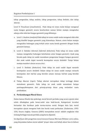 Kegiatan Pembelajaran 1
18
tahap pengenalan, tahap analisis, tahap pengurutan, tahap deduksi, dan tahap
akurasi.
Level 0: Visualisasi (visualization). Pada tahap ini siswa mulai belajar mengenal
suatu bangun geometri secara keseluruhan namun belum mampu mengetahui
adanya sifat-sifat dari bangun geometri yang dilihatnya.
a. Level 1: Analisis (analysis).Pada tahap ini siswa sudah mulai mengenal sifat-sifat
yang dimiliki bangun geometri yang diamatinya. Namun, siswa belum mampu
mengetahui hubungan yang terkait antar suatu benda geometri dengan benda
geometri lainnya.
b. Level 2: Deduksi informal (informal deduction). Pada tahap ini siswa sudah
mampu mengetahui hubungan keterkaitan antar bangun geometri. Anak yang
berada pada tahap ini sudah memahami pengurutan bangun bangun geometri
dan anak sudah dapat menarik kesimpulan secara deduktif. Tetapi belum
mampu memberi alasan secara rinci.
c. Level 3: Deduksi (deduction). Pada tahap ini anak sudah dapat menarik
kesimpulan secara deduktif. Dalam tahap ini siswa sudah mampu menarik
kesimpulan dari hal-hal yang bersifat umum menuju hal-hal yang bersifat
khusus.
d. Tahap Akurasi (rigor). Tahap akurasi merupakan tahap tertinggi dalam
memahami geometri. Pada tahap ini anak sudah memahami betapa
pentingnyaketepatan dari prinsip-prinsip dasar yang melandasi suatu
pembuktian.
6. Perkembangan Moral Siswa
Dalam kamus filsafat dan psikologi, moral berarti perilaku yang secara oposisi akan
selalu dihadapkan pada benar-salah atau baik-buruk. Kategorisasi tersebut
bersandar dan berdasar pada norma-norma sosial. Dengan kata lain, moral
merupakan ajaran mengenai baik dan buruk suatu perbuatan. (Sudarsono, 1993:
159). Secara ringkas, Gunarsa (2003) menyatakan moral adalah rangkaian nilai
tentang berbagai macam perilaku yang harus dipatuhi.
Ini diperkuat oleh pengertian moral menurut kamus Merriam-Webster versi online,
yang dinyatakan bahwa moral adalah “proper ideas and beliefs about how to behave
 