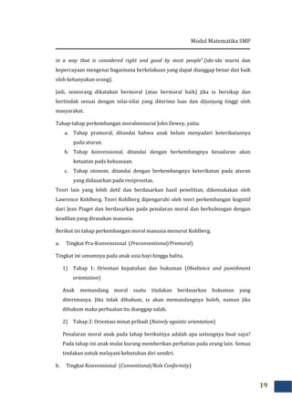 Modul Matematika SMP
19
in a way that is considered right and good by most people”.(ide-ide murni dan
kepercayaan mengenai bagaimana berkelakuan yang dapat dianggap benar dan baik
oleh kebanyakan orang).
Jadi, seseorang dikatakan bermoral (atau bermoral baik) jika ia bersikap dan
bertindak sesuai dengan nilai-nilai yang diterima luas dan dijunjung tinggi oleh
masyarakat.
Tahap-tahap perkembangan moralmenurut John Dewey, yaitu:
a. Tahap pramoral, ditandai bahwa anak belum menyadari keterikatannya
pada aturan.
b. Tahap konvensional, ditandai dengan berkembangnya kesadaran akan
ketaatan pada kekuasaan.
c. Tahap otonom, ditandai dengan berkembangnya keterikatan pada aturan
yang didasarkan pada resiprositas.
Teori lain yang lebih detil dan berdasarkan hasil penelitian, dikemukakan oleh
Lawrence Kohlberg. Teori Kohlberg dipengaruhi oleh teori perkembangan kognitif
dari Jean Piaget dan berdasarkan pada penalaran moral dan berhubungan dengan
keadilan yang dirasakan manusia.
Berikut ini tahap perkembangan moral manusia menurut Kohlberg.
a. Tingkat Pra-Konvensional (Preconventional/Premoral)
Tingkat ini umumnya pada anak usia bayi hingga balita.
1) Tahap 1: Orientasi kepatuhan dan hukuman (Obedience and punishment
orientation)
Anak memandang moral suatu tindakan berdasarkan hukuman yang
diterimanya. Jika tidak dihukum, ia akan memandangnya boleh, namun jika
dihukum maka perbuatan itu dianggap salah.
2) Tahap 2: Orientasi minat pribadi (Naively egoistic orientation)
Penalaran moral anak pada tahap berikutnya adalah apa untungnya buat saya?
Pada tahap ini anak mulai kurang memberikan perhatian pada orang lain. Semua
tindakan untuk melayani kebutuhan diri sendiri.
b. Tingkat Konvensional (Conventional/Role Conformity)
 