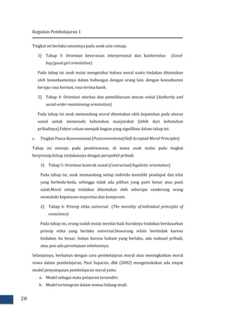 Kegiatan Pembelajaran 1
20
Tingkat ini berlaku umumnya pada anak usia remaja.
1) Tahap 3: Orientasi keserasian interpersonal dan konformitas (Good-
boy/good-girl orientation)
Pada tahap ini anak mulai mengetahui bahwa moral suatu tindakan ditentukan
oleh konsekuensinya dalam hubungan dengan orang lain, dengan konsekuensi
berupa rasa hormat, rasa terima kasih.
2) Tahap 4: Orientasi otoritas dan pemeliharaan aturan sosial (Authority and
social-order-maintaining orientation)
Pada tahap ini anak memandang moral ditentukan oleh kepatuhan pada aturan
sosial untuk memenuhi kebutuhan masyarakat (lebih dari kebutuhan
pribadinya).Faktor celaan menjadi bagian yang signifikan dalam tahap ini.
c. Tingkat Pasca-Konvensional (Postconventional/Self-Accepted Moral Principles)
Tahap ini menuju pada pendewasaan, di mana anak mulai pada tingkat
berprinsip.Setiap tindakannya dengan perspektif pribadi.
1) Tahap 5: Orientasi kontrak sosial (Contractual/legalistic orientation)
Pada tahap ini, anak memandang setiap individu memiliki pendapat dan nilai
yang berbeda-beda, sehingga tidak ada pilihan yang pasti benar atau pasti
salah.Moral setiap tindakan ditentukan oleh seberapa cenderung orang
mematuhi keputusan mayoritas dan kompromi.
2) Tahap 6: Prinsip etika universal (The morality of individual principles of
conscience)
Pada tahap ini, orang sudah mulai menilai baik buruknya tindakan berdasarkan
prinsip etika yang berlaku universal.Seseorang selalu bertindak karena
tindakan itu benar, bukan karena hukum yang berlaku, ada maksud pribadi,
atau pun ada persetujuan sebelumnya.
Selanjutnya, berkaitan dengan cara pembelajaran moral atau meningkatkan moral
siswa dalam pembelajaran, Paul Suparno, dkk (2002) mengemukakan ada empat
model penyampaian pembelajaran moral yaitu:
a. Model sebagai mata pelajaran tersendiri.
b. Model terintegrasi dalam semua bidang studi.
 