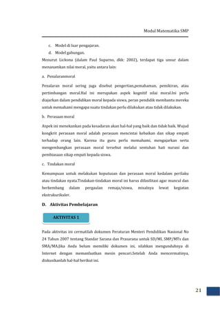 Modul Matematika SMP
21
c. Model di luar pengajaran.
d. Model gabungan.
Menurut Lickona (dalam Paul Suparno, dkk: 2002), terdapat tiga unsur dalam
menanamkan nilai moral, yaitu antara lain:
a. Penalaranmoral
Penalaran moral sering juga disebut pengertian,pemahaman, pemikiran, atau
pertimbangan moral.Hal ini merupakan aspek kognitif nilai moral.Ini perlu
diajarkan dalam pendidikan moral kepada siswa, peran pendidik membantu mereka
untuk memahami mengapa suatu tindakan perlu dilakukan atau tidak dilakukan.
b. Perasaan moral
Aspek ini menekankan pada kesadaran akan hal-hal yang baik dan tidak baik. Wujud
kongkrit perasaan moral adalah perasaan mencintai kebaikan dan sikap empati
terhadap orang lain. Karena itu guru perlu memahami, mengajarkan serta
mengembangkan perasaan moral tersebut melalui sentuhan hati nurani dan
pembiasaan sikap empati kepada siswa.
c. Tindakan moral
Kemampuan untuk melakukan keputusan dan perasaan moral kedalam perilaku
atau tindakan nyata.Tindakan-tindakan moral ini harus difasilitasi agar muncul dan
berkembang dalam pergaulan remaja/siswa, misalnya lewat kegiatan
ekstrakurikuler.
D. Aktivitas Pembelajaran
Pada aktivitas ini cermatilah dokumen Peraturan Menteri Pendidikan Nasional No
24 Tahun 2007 tentang Standar Sarana dan Prasarana untuk SD/MI, SMP/MTs dan
SMA/MA.Jika Anda belum memiliki dokumen ini, silahkan mengunduhnya di
Internet dengan memanfaatkan mesin pencari.Setelah Anda mencermatinya,
diskusikanlah hal-hal berikut ini.
AKTIVITAS 1
 