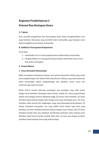 25
Kegiatan Pembelajaran 2
Potensi Dan Kesiapan Siswa
A. Tujuan
Guru memiliki pengetahuan dan keterampilan dasar dalam mengidentifikasi siwa
yang berbakat, khususnya yang memiliki bakat matematika, juga kesiapan siswa
dalam mengikuti proses belajar matematika.
B. Indikator Pencapaian Kompetensi
Guru dapat:
1. menjelaskan ciri-ciri siswa yang berpotensi dalam belajar matematika,
2. mengidentifikasi ciri atau gejala kesiapan belajar matematika siswa secara
fisik, psikis, dan kognisi.
C. Uraian Materi
1. Siswa Berbakat Matematika
Bakat merupakan kemampuan bawaan atau potensi (potential ability) yang masih
perlu pengembangan dan latihan lebih lanjut.Karena sifatnya yang masih potensial,
bakat memerlukan ikhtiar pengembangan dan pelatihan secara serius dan
sistematis agar dapat terwujud.
Elliott (2013) menulis beberapa pandangan atau pendapat yang salah terkait
dengan siswa berbakat. Pandangan salah tersebut adalah: (1) Siswa yang berbakat
adalah siswa dengan prestasi akademik tinggi, (2) semua siswa berbakat, (3) Siswa
berbakat dapat bekerja dengan baik, dengan atau tanpa bimbingan guru, (4) siswa
berbakat selalu berasal dari lingkungan orang yang dipandang berkecukupan, (5)
belajar kelompok merupakan cara yang efektif untuk belajar bagi siswa yang
berbakat, (6) siswa berbakat kesulitan bekerja dengan teman sebaya, dan (7) Siswa
berbakat bersifat elitis atau eksklusif; memberikan perhatian ekstra kepada siswa
berbakat, tidak berarti mereka menjadi lebih elitis, ini sama saja dengan memberi
perlakuan ekstra kepada siswa yang lambat belajar.
 