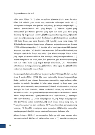 Kegiatan Pembelajaran 2
26
Lebih lanjut, Elliott (2013) telah merangkum beberapa ciri-ciri siswa berbakat
dalam hal kademik yaitu siswa yang memilikikecenderungan dalam hal: (1)
Berargumentasi dengan baik (pemikir yang ulung), (2) Belajar dengan cepat, (3)
Memiliki perbendaharaan kata yang banyak, (4) Memiliki ingatan yang
menakjubkan, (5) Memiliki perhatian yang tajam dan lama (pada kasus yang
diminati), (6) Berperasaan sensitive, (7) Menunjukkan kesempurnaan, (8) Sensitif
secara moral (menjunjung keadilan dan kejujuran), (9) Keingintahuan yang kuat,
(10) Gigih dengan apa yang diminati, (11) Memiliki energi yang tinggi, (12)
Kelihatan kurang sinergis dengan teman sebaya dan terbuka dengan orang dewasa,
(13) Memiliki minat yang luas, (14) Memiliki selera humor yang tinggi, (15) Menjadi
pengamat yang tekun, (16) Memiliki kreativitas tinggi, (17) Memiliki imajinasi yang
menggelora, (18) Mahir dengan angka-angka, (19) Mudah mengingat dengan latihan
yang singkat, (20) Mudah melihat pola, hubungan, atau pandangan berbeda, (21)
Mudah memperluas ide, solusi, teori, atau penjelasan, (22) Memiliki respon yang
unik dan tidak biasa, (23) Dapat bekerja independen, (24) Menunjukkan
kebijaksanaan melampaui umurnya, (25) Bekerja lebih cepat, dan (26) Memiliki
pertanyaan atau masalah yang berbeda
Siswa dengan bakat matematika luar biasa merupakan 2% hingga 3% dari populasi
siswa di dunia (Miller (1990). Jika bakat matematika dengan karakteristiknya
diukur sedikit di atas rata-rata kemampuan matematika, maka jumlahnya akan
semakin bertambah. Barangkali di kelas setiap sekolah, terdapat siswa yang
memiliki bakat matematika yang cukup tinggi.Di bawah ini dikemukakan beberapa
pendapat dan hasil penelitian, terkait karakteristik siswa yang memiliki bakat
matematika. Elliott (2013) menyatakan ciri-ciri siswa berbakat matematika adalah
mereka mampu dalam hal: (1) Menyatakan masalah secara spontan, (2) Menangani
data secara fleksibel, (3) Lancar menyampaikan ide, (4) Mampu mengorganisasi
data, (5) Orisinal dalam menafsirkan, (6) Cepat belajar konsep yang baru, (7)
Terampil mengorvervasi dan mendalam, (8) Terampil membuat pertanyaan yang
bermutu, (9) Memiliki pemahaman yang mendalam, (10)Memiliki pemecahan
masalah yang unik dan (11) Mampu membuat kesimpulan dari suatu pola.
Adapun Johnsen (2011: 8) mengemukakan beberapa ciri siswa dengan bakat
matematika adalah: (1) Tertarik pada analisis numeric, (2) Memiliki ingatan yang
 