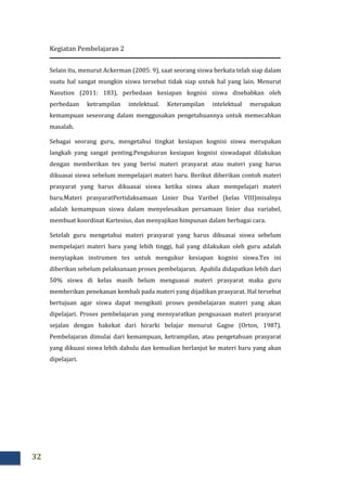 Kegiatan Pembelajaran 2
32
Selain itu, menurut Ackerman (2005: 9), saat seorang siswa berkata telah siap dalam
suatu hal sangat mungkin siswa tersebut tidak siap untuk hal yang lain. Menurut
Nasution (2011: 183), perbedaan kesiapan kognisi siswa disebabkan oleh
perbedaan ketrampilan intelektual. Keterampilan intelektual merupakan
kemampuan seseorang dalam menggunakan pengetahuannya untuk memecahkan
masalah.
Sebagai seorang guru, mengetahui tingkat kesiapan kognisi siswa merupakan
langkah yang sangat penting.Pengukuran kesiapan kognisi siswadapat dilakukan
dengan memberikan tes yang berisi materi prasyarat atau materi yang harus
dikuasai siswa sebelum mempelajari materi baru. Berikut diberikan contoh materi
prasyarat yang harus dikuasai siswa ketika siswa akan mempelajari materi
baru.Materi prasyaratPertidaksamaan Linier Dua Varibel (kelas VIII)misalnya
adalah kemampuan siswa dalam menyelesaikan persamaan linier dua variabel,
membuat koordinat Kartesius, dan menyajikan himpunan dalam berbagai cara.
Setelah guru mengetahui materi prasyarat yang harus dikuasai siswa sebelum
mempelajari materi baru yang lebih tinggi, hal yang dilakukan oleh guru adalah
menyiapkan instrumen tes untuk mengukur kesiapan kognisi siswa.Tes ini
diberikan sebelum pelaksanaan proses pembelajaran. Apabila didapatkan lebih dari
50% siswa di kelas masih belum menguasai materi prasyarat maka guru
memberikan penekanan kembali pada materi yang dijadikan prasyarat. Hal tersebut
bertujuan agar siswa dapat mengikuti proses pembelajaran materi yang akan
dipelajari. Proses pembelajaran yang mensyaratkan penguasaan materi prasyarat
sejalan dengan hakekat dari hirarki belajar menurut Gagne (Orton, 1987).
Pembelajaran dimulai dari kemampuan, ketrampilan, atau pengetahuan prasyarat
yang dikuasi siswa lebih dahulu dan kemudian berlanjut ke materi baru yang akan
dipelajari.
 