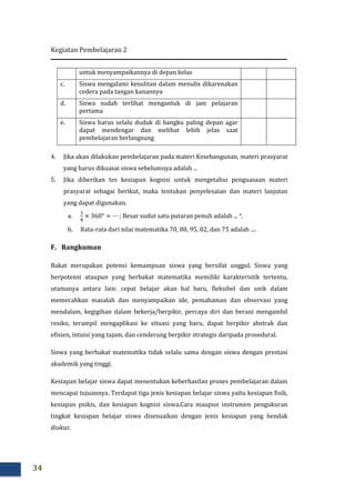 Kegiatan Pembelajaran 2
34
untuk menyampaikannya di depan kelas
c. Siswa mengalami kesulitan dalam menulis dikarenakan
cedera pada tangan kanannya
d. Siswa sudah terlihat mengantuk di jam pelajaran
pertama
e. Siswa harus selalu duduk di bangku paling depan agar
dapat mendengar dan melihat lebih jelas saat
pembelajaran berlangsung
4. Jika akan dilakukan pembelajaran pada materi Kesebangunan, materi prasyarat
yang harus dikuasai siswa sebelumnya adalah ...
5. Jika diberikan tes kesiapan kognisi untuk mengetahui penguasaan materi
prasyarat sebagai berikut, maka tentukan penyelesaian dan materi lanjutan
yang dapat digunakan.
a.
ଵ
଼
× 360° = ⋯ ; Besar sudut satu putaran penuh adalah ... °.
b. Rata-rata dari nilai matematika 70, 80, 95, 82, dan 75 adalah ....
F. Rangkuman
Bakat merupakan potensi kemampuan siswa yang bersifat unggul. Siswa yang
berpotensi ataupun yang berbakat matematika memiliki karakteristik tertentu,
utamanya antara lain: cepat belajar akan hal baru, fleksibel dan unik dalam
memecahkan masalah dan menyampaikan ide, pemahaman dan observasi yang
mendalam, kegigihan dalam bekerja/berpikir, percaya diri dan berani mengambil
resiko, terampil mengaplikasi ke situasi yang baru, dapat berpikir abstrak dan
efisien, intuisi yang tajam, dan cenderung berpikir strategis daripada prosedural.
Siswa yang berbakat matematika tidak selalu sama dengan siswa dengan prestasi
akademik yang tinggi.
Kesiapan belajar siswa dapat menentukan keberhasilan proses pembelajaran dalam
mencapai tujuannya. Terdapat tiga jenis kesiapan belajar siswa yaitu kesiapan fisik,
kesiapan psikis, dan kesiapan kognisi siswa.Cara maupun instrumen pengukuran
tingkat kesiapan belajar siswa disesuaikan dengan jenis kesiapan yang hendak
diukur.
 