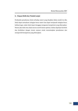 Modul Matematika SMP
35
G. Umpan Balik dan Tindak Lanjut
Periksalah pemahaman Anda terhadap materi yang disajikan dalam modul ini. Jika
Anda dapat memahami sebagian besar materi dan dapat menjawab sebagian besar
latihan/tugas, maka Anda dapat dianggap menguasai kompetensi yang diharapkan.
Namun jika tidak atau Anda merasa masih belum optimal, silakan dipelajari kembali
dan berdiskusi dengan teman sejawat untuk memantapkan pemahaman dan
memperoleh kompetensi yang diharapkan.
 