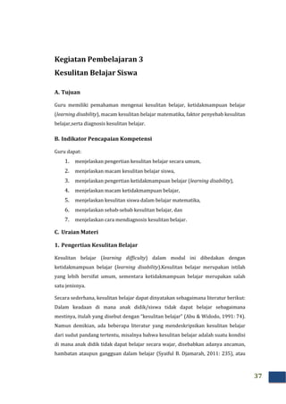 37
Kegiatan Pembelajaran 3
Kesulitan Belajar Siswa
A. Tujuan
Guru memiliki pemahaman mengenai kesulitan belajar, ketidakmampuan belajar
(learning disability), macam kesulitan belajar matematika, faktor penyebab kesulitan
belajar,serta diagnosis kesulitan belajar.
B. Indikator Pencapaian Kompetensi
Guru dapat:
1. menjelaskan pengertian kesulitan belajar secara umum,
2. menjelaskan macam kesulitan belajar siswa,
3. menjelaskan pengertian ketidakmampuan belajar (learning disability),
4. menjelaskan macam ketidakmampuan belajar,
5. menjelaskan kesulitan siswa dalam belajar matematika,
6. menjelaskan sebab-sebab kesulitan belajar, dan
7. menjelaskan cara mendiagnosis kesulitan belajar.
C. Uraian Materi
1. Pengertian Kesulitan Belajar
Kesulitan belajar (learning difficulty) dalam modul ini dibedakan dengan
ketidakmampuan belajar (learning disability).Kesulitan belajar merupakan istilah
yang lebih bersifat umum, sementara ketidakmampuan belajar merupakan salah
satu jenisnya.
Secara sederhana, kesulitan belajar dapat dinyatakan sebagaimana literatur berikut:
Dalam keadaan di mana anak didik/siswa tidak dapat belajar sebagaimana
mestinya, itulah yang disebut dengan “kesulitan belajar” (Abu & Widodo, 1991: 74).
Namun demikian, ada beberapa literatur yang mendeskripsikan kesulitan belajar
dari sudut pandang tertentu, misalnya bahwa kesulitan belajar adalah suatu kondisi
di mana anak didik tidak dapat belajar secara wajar, disebabkan adanya ancaman,
hambatan ataupun gangguan dalam belajar (Syaiful B. Djamarah, 2011: 235), atau
 