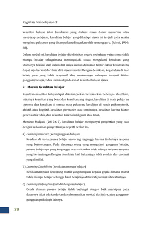 Kegiatan Pembelajaran 3
38
kesulitan belajar ialah kesukaran yang dialami siswa dalam menerima atau
menyerap pelajaran, kesulitan belajar yang dihadapi siswa ini terjadi pada waktu
mengikuti pelajaran yang disampaikan/ditugaskan oleh seorang guru. (Alisuf, 1996:
88).
Dalam modul ini, kesulitan belajar didefinisikan secara sederhana yaitu siswa tidak
mampu belajar sebagaimana mestinya.Jadi, siswa mengalami kesulitan yang
utamanya berasal dari dalam diri siswa, namun demikian faktor-faktor kesulitan itu
dapat saja berasal dari luar diri siswa tersebut.Dengan demikian, kegaduhan di luar
kelas, guru yang tidak responsif, dan semacamnya walaupun menjadi faktor
gangguan belajar, tidak termasuk pada ranah kesulitanbelajar siswa.
2. Macam Kesulitan Belajar
Kesulitan-kesulitan belajardapat dikelompokkan berdasarkan beberapa klasifikasi,
misalnya kesulitan yang berat dan kesulitanyang ringan, kesulitan di mata pelajaran
tertentu dan kesulitan di semua mata pelajaran, kesulitan di ranah psikomotorik,
afektif, atau kognitif, kesulitan permanen atau sementara, kesulitan karena faktor
genetis atau tidak, dan kesulitan karena inteligensi atau tidak.
Menurut Mulyadi (2010:6-7), kesulitan belajar mempunyai pengertian yang luas
dengan kedalaman pengertiannya seperti berikut ini.
a) Learning Disorder (ketergangguan belajar)
Keadaan di mana proses belajar seseorang terganggu karena timbulnya respons
yang bertentangan. Pada dasarnya orang yang mengalami gangguan belajar,
proses belajarnya yang terganggu atau terhambat oleh adanya respons-respons
yang bertentangan.Dengan demikian hasil belajarnya lebih rendah dari potensi
yang dimiliki.
b) Learning Disabilities (ketidakmampuan belajar)
Ketidakmampuan seseorang murid yang mengacu kepada gejala dimana murid
tidak mampu belajar sehingga hasil belajarnya di bawah potensi intelektualnya.
c) Learning Disfungtion (ketidakfungsian belajar)
Gejala dimana proses belajar tidak berfungsi dengan baik meskipun pada
dasarnya tidak ada tanda-tanda subnormalitas mental, alat indra, atau gangguan-
gangguan psikologis lainnya.
 
