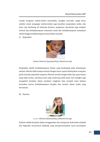 Modul Matematika SMP
41
rendah mengenai simbol-simbol matematika, mungkin berusaha sangat keras
sekedar untuk mengingat simbol-simbol, juga kesulitan menyatakan waktu, dan
tentu saja berhitung. Di beberapa literatur, pengertian dyscalculia juga meliputi
seluruh tipe ketidakmampuan matematis mulai dari ketidakmampuan memahami
simbol hingga ketidakmampuan memecahkan masalah.
c) Dysgraphia
Gambar 4Ilustrasi Dysgraphia(http://ldaamerica.org)
Dysgraphia adalah ketidakmampuan belajar yang berdampak pada kemampuan
menulis. Mereka tidak mampu menulis dengan lancar seperti kebanyakan orang dan
gerak motorik yang tidak sempurna. Mereka menulis dengan tidak rapi, spasi tulisan
yang tidak teratur, penulisan kata yang cenderung tidak tepat, dan mungkin juga
mengalami kesulitan dalam membuat rangkaian kata menjadi suatu kalimat
bermakna karena ketidakmampuan berpikir dan menulis dalam waktu yang
bersamaan.
d) Dyslexia
Gambar 5Ilustrasi Dyslexia(http://ldaamerica.org)
Dyslexia adalah kesulitan dalam menggunakan dan memproses kode-kode simbolik
dan linguistik, huruf-huruf alpabetik yang merepresentasikan suara percakapan
 