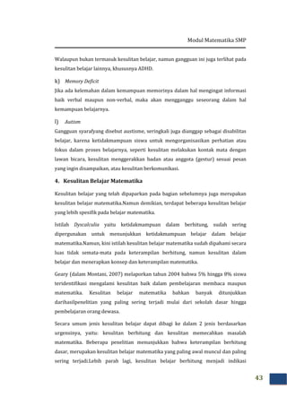 Modul Matematika SMP
43
Walaupun bukan termasuk kesulitan belajar, namun gangguan ini juga terlihat pada
kesulitan belajar lainnya, khususnya ADHD.
k) Memory Deficit
Jika ada kelemahan dalam kemampuan memorinya dalam hal mengingat informasi
baik verbal maupun non-verbal, maka akan mengganggu seseorang dalam hal
kemampuan belajarnya.
l) Autism
Gangguan syarafyang disebut austisme, seringkali juga dianggap sebagai disabilitas
belajar, karena ketidakmampuan siswa untuk mengorganisasikan perhatian atau
fokus dalam proses belajarnya, seperti kesulitan melakukan kontak mata dengan
lawan bicara, kesulitan menggerakkan badan atau anggota (gestur) sesuai pesan
yang ingin disampaikan, atau kesulitan berkomunikasi.
4. Kesulitan Belajar Matematika
Kesulitan belajar yang telah dipaparkan pada bagian sebelumnya juga merupakan
kesulitan belajar matematika.Namun demikian, terdapat beberapa kesulitan belajar
yang lebih spesifik pada belajar matematika.
Istilah Dyscalculia yaitu ketidakmampuan dalam berhitung, sudah sering
dipergunakan untuk menunjukkan ketidakmampuan belajar dalam belajar
matematika.Namun, kini istilah kesulitan belajar matematika sudah dipahami secara
luas tidak semata-mata pada keterampilan berhitung, namun kesulitan dalam
belajar dan menerapkan konsep dan keterampilan matematika.
Geary (dalam Montani, 2007) melaporkan tahun 2004 bahwa 5% hingga 8% siswa
teridentifikasi mengalami kesulitan baik dalam pembelajaran membaca maupun
matematika. Kesulitan belajar matematika bahkan banyak ditunjukkan
darihasilpenelitian yang paling sering terjadi mulai dari sekolah dasar hingga
pembelajaran orang dewasa.
Secara umum jenis kesulitan belajar dapat dibagi ke dalam 2 jenis berdasarkan
urgensinya, yaitu: kesulitan berhitung dan kesulitan memecahkan masalah
matematika. Beberapa penelitian menunjukkan bahwa keterampilan berhitung
dasar, merupakan kesulitan belajar matematika yang paling awal muncul dan paling
sering terjadi.Lebih parah lagi, kesulitan belajar berhitung menjadi indikasi
 