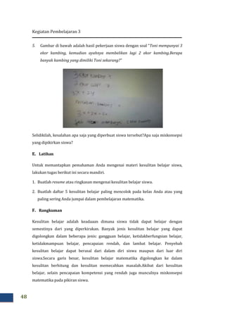Kegiatan Pembelajaran 3
48
5. Gambar di bawah adalah hasil pekerjaan siswa dengan soal “
ekor kambing, kemudian ayah
banyak kambing yang dimiliki Toni
Selidikilah, kesalahan apa saja yang diperbuat siswa
yang dipikirkan siswa?
E. Latihan
Untuk memantapkan pemahaman Anda mengenai materi kesulitan belajar siswa,
lakukan tugas berikut ini secara mandiri.
1. Buatlah resume atau ringkasan mengenai kesulitan belajar siswa.
2. Buatlah daftar 5 kesulitan belajar palin
paling sering Anda jumpai dalam pembelajaran
F. Rangkuman
Kesulitan belajar adalah keadaaan dimana siswa tidak dapat belajar dengan
semestinya dari yang diperkirakan. Banyak jenis kesulitan belajar yang dapat
digolongkan dalam beberapa jenis: gangguan belajar, ketidakberfungsian belajar,
ketidakmampuan belajar, pencapaian rendah, dan lambat belajar. Penyebab
kesulitan belajar dapat berasal dari dalam diri siswa maupun dari luar diri
siswa.Secara garis besar, ke
kesulitan berhitung dan kesulitan memecahkan masalah.Akibat dari kesulitan
belajar, selain pencapaian kompetensi yang rendah juga munculnya miskonsepsi
matematika pada pikiran siswa.
adalah hasil pekerjaan siswa dengan soal “Toni mempunyai 3
emudian ayahnya membelikan lagi 2 ekor kambing.
banyak kambing yang dimiliki Toni sekarang?”
Selidikilah, kesalahan apa saja yang diperbuat siswa tersebut?Apa saja miskonsep
Untuk memantapkan pemahaman Anda mengenai materi kesulitan belajar siswa,
lakukan tugas berikut ini secara mandiri.
atau ringkasan mengenai kesulitan belajar siswa.
Buatlah daftar 5 kesulitan belajar paling mencolok pada kelas Anda atau yang
paling sering Anda jumpai dalam pembelajaran matematika.
Kesulitan belajar adalah keadaaan dimana siswa tidak dapat belajar dengan
semestinya dari yang diperkirakan. Banyak jenis kesulitan belajar yang dapat
digolongkan dalam beberapa jenis: gangguan belajar, ketidakberfungsian belajar,
ketidakmampuan belajar, pencapaian rendah, dan lambat belajar. Penyebab
kesulitan belajar dapat berasal dari dalam diri siswa maupun dari luar diri
siswa.Secara garis besar, kesulitan belajar matematika digolongkan ke dalam
kesulitan berhitung dan kesulitan memecahkan masalah.Akibat dari kesulitan
belajar, selain pencapaian kompetensi yang rendah juga munculnya miskonsepsi
matematika pada pikiran siswa.
Toni mempunyai 3
lagi 2 ekor kambing.Berapa
?Apa saja miskonsepsi
Untuk memantapkan pemahaman Anda mengenai materi kesulitan belajar siswa,
g mencolok pada kelas Anda atau yang
Kesulitan belajar adalah keadaaan dimana siswa tidak dapat belajar dengan
semestinya dari yang diperkirakan. Banyak jenis kesulitan belajar yang dapat
digolongkan dalam beberapa jenis: gangguan belajar, ketidakberfungsian belajar,
ketidakmampuan belajar, pencapaian rendah, dan lambat belajar. Penyebab
kesulitan belajar dapat berasal dari dalam diri siswa maupun dari luar diri
sulitan belajar matematika digolongkan ke dalam
kesulitan berhitung dan kesulitan memecahkan masalah.Akibat dari kesulitan
belajar, selain pencapaian kompetensi yang rendah juga munculnya miskonsepsi
 